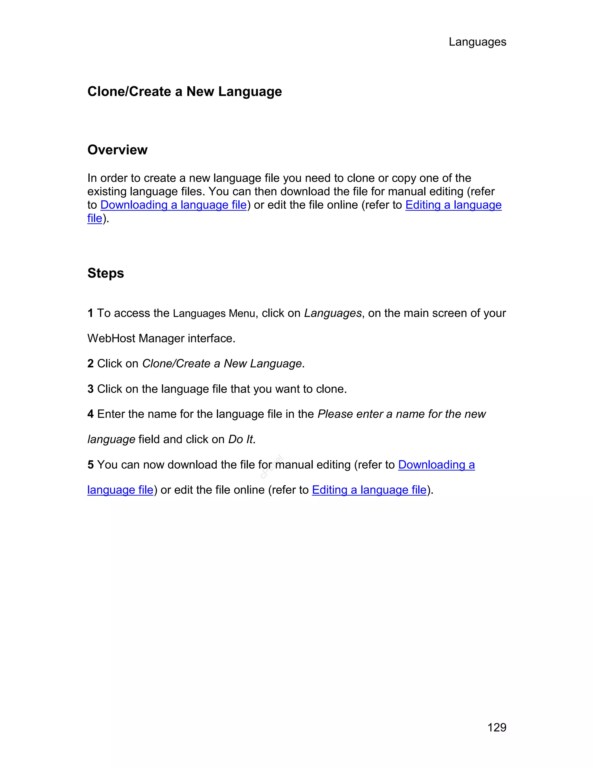 Languages



Clone/Create a New Language



Overview

In order to create a new language file you need to clone or copy one of the
existing language files. You can then download the file for manual editing (refer
to Downloading a language file) or edit the file online (refer to Editing a language
file).



Steps

1 To access the Languages Menu, click on Languages, on the main screen of your

WebHost Manager interface.

2 Click on Clone/Create a New Language.

3 Click on the language file that you want to clone.

4 Enter the name for the language file in the Please enter a name for the new

language field and click on Do It.
                                        el




5 You can now download the file for manual editing (refer to Downloading a
                                       an
                                     cP




language file) or edit the file online (refer to Editing a language file).




                                                                                  129
 