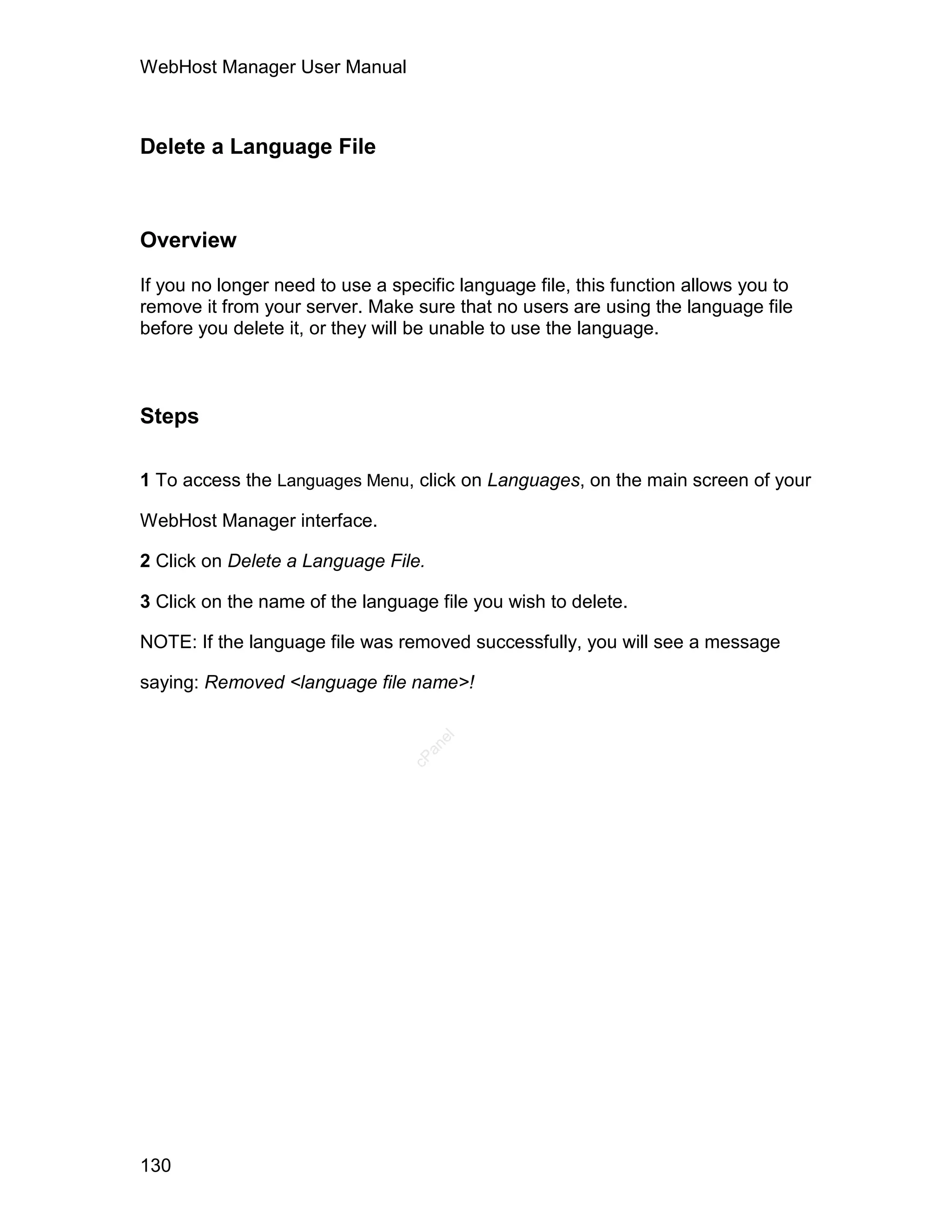 WebHost Manager User Manual



Delete a Language File



Overview

If you no longer need to use a specific language file, this function allows you to
remove it from your server. Make sure that no users are using the language file
before you delete it, or they will be unable to use the language.



Steps

1 To access the Languages Menu, click on Languages, on the main screen of your

WebHost Manager interface.

2 Click on Delete a Language File.

3 Click on the name of the language file you wish to delete.

NOTE: If the language file was removed successfully, you will see a message

saying: Removed <language file name>!
                                     el
                                   an
                                 cP




130
 