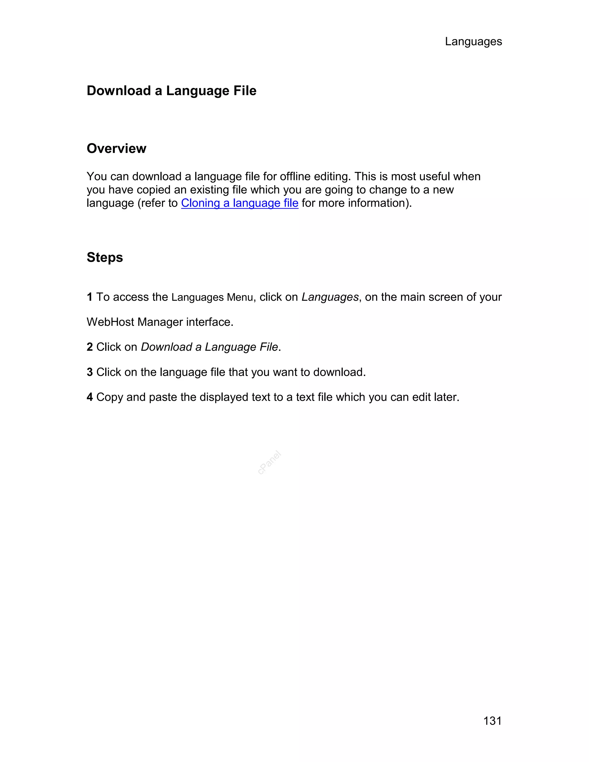 Languages



Download a Language File



Overview

You can download a language file for offline editing. This is most useful when
you have copied an existing file which you are going to change to a new
language (refer to Cloning a language file for more information).



Steps

1 To access the Languages Menu, click on Languages, on the main screen of your

WebHost Manager interface.

2 Click on Download a Language File.

3 Click on the language file that you want to download.

4 Copy and paste the displayed text to a text file which you can edit later.
                                     el
                                    an
                                  cP




                                                                                 131
 