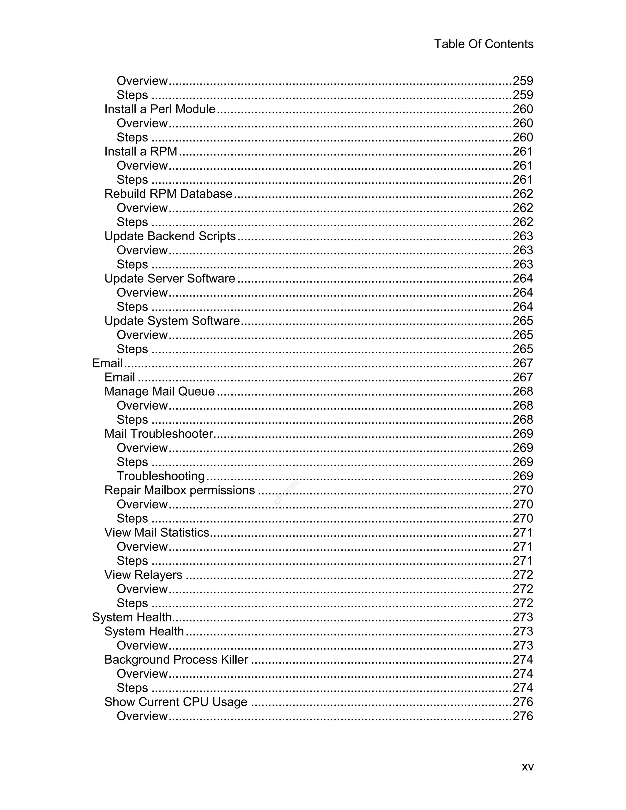 Table Of Contents

    Overview....................................................................................................259
    Steps .........................................................................................................259
  Install a Perl Module......................................................................................260
    Overview....................................................................................................260
    Steps .........................................................................................................260
  Install a RPM .................................................................................................261
    Overview....................................................................................................261
    Steps .........................................................................................................261
  Rebuild RPM Database.................................................................................262
    Overview....................................................................................................262
    Steps .........................................................................................................262
  Update Backend Scripts................................................................................263
    Overview....................................................................................................263
    Steps .........................................................................................................263
  Update Server Software ................................................................................264
    Overview....................................................................................................264
    Steps .........................................................................................................264
  Update System Software...............................................................................265
    Overview....................................................................................................265
    Steps .........................................................................................................265
Email.................................................................................................................267
  Email .............................................................................................................267
  Manage Mail Queue ......................................................................................268
    Overview....................................................................................................268
    Steps .........................................................................................................268
  Mail Troubleshooter.......................................................................................269
    Overview....................................................................................................269
    Steps .........................................................................................................269
    Troubleshooting .........................................................................................269
                                                     el




  Repair Mailbox permissions ..........................................................................270
                                                  an
                                                cP




    Overview....................................................................................................270
    Steps .........................................................................................................270
  View Mail Statistics........................................................................................271
    Overview....................................................................................................271
    Steps .........................................................................................................271
  View Relayers ...............................................................................................272
    Overview....................................................................................................272
    Steps .........................................................................................................272
System Health...................................................................................................273
  System Health ...............................................................................................273
    Overview....................................................................................................273
  Background Process Killer ............................................................................274
    Overview....................................................................................................274
    Steps .........................................................................................................274
  Show Current CPU Usage ............................................................................276
    Overview....................................................................................................276



                                                                                                                     xv
 