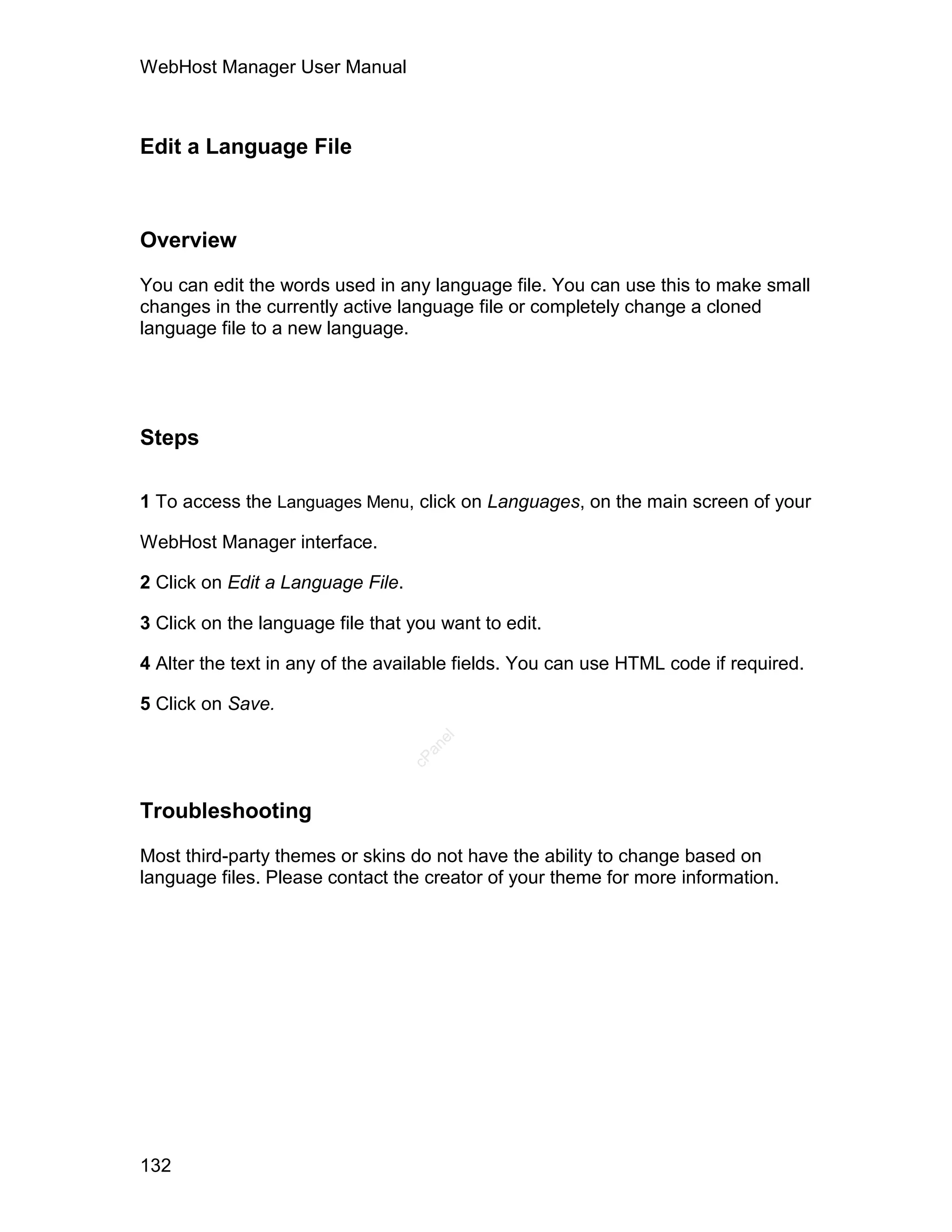 WebHost Manager User Manual



Edit a Language File



Overview

You can edit the words used in any language file. You can use this to make small
changes in the currently active language file or completely change a cloned
language file to a new language.




Steps

1 To access the Languages Menu, click on Languages, on the main screen of your

WebHost Manager interface.

2 Click on Edit a Language File.

3 Click on the language file that you want to edit.

4 Alter the text in any of the available fields. You can use HTML code if required.

5 Click on Save.
                                      el
                                     an
                                   cP




Troubleshooting

Most third-party themes or skins do not have the ability to change based on
language files. Please contact the creator of your theme for more information.




132
 