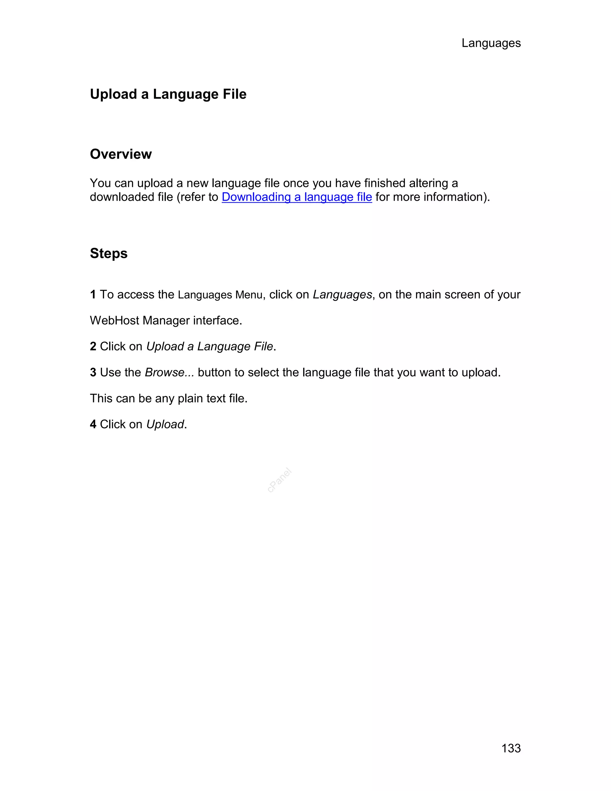 Languages



Upload a Language File



Overview

You can upload a new language file once you have finished altering a
downloaded file (refer to Downloading a language file for more information).



Steps

1 To access the Languages Menu, click on Languages, on the main screen of your

WebHost Manager interface.

2 Click on Upload a Language File.

3 Use the Browse... button to select the language file that you want to upload.

This can be any plain text file.

4 Click on Upload.
                                      el
                                     an
                                   cP




                                                                                  133
 