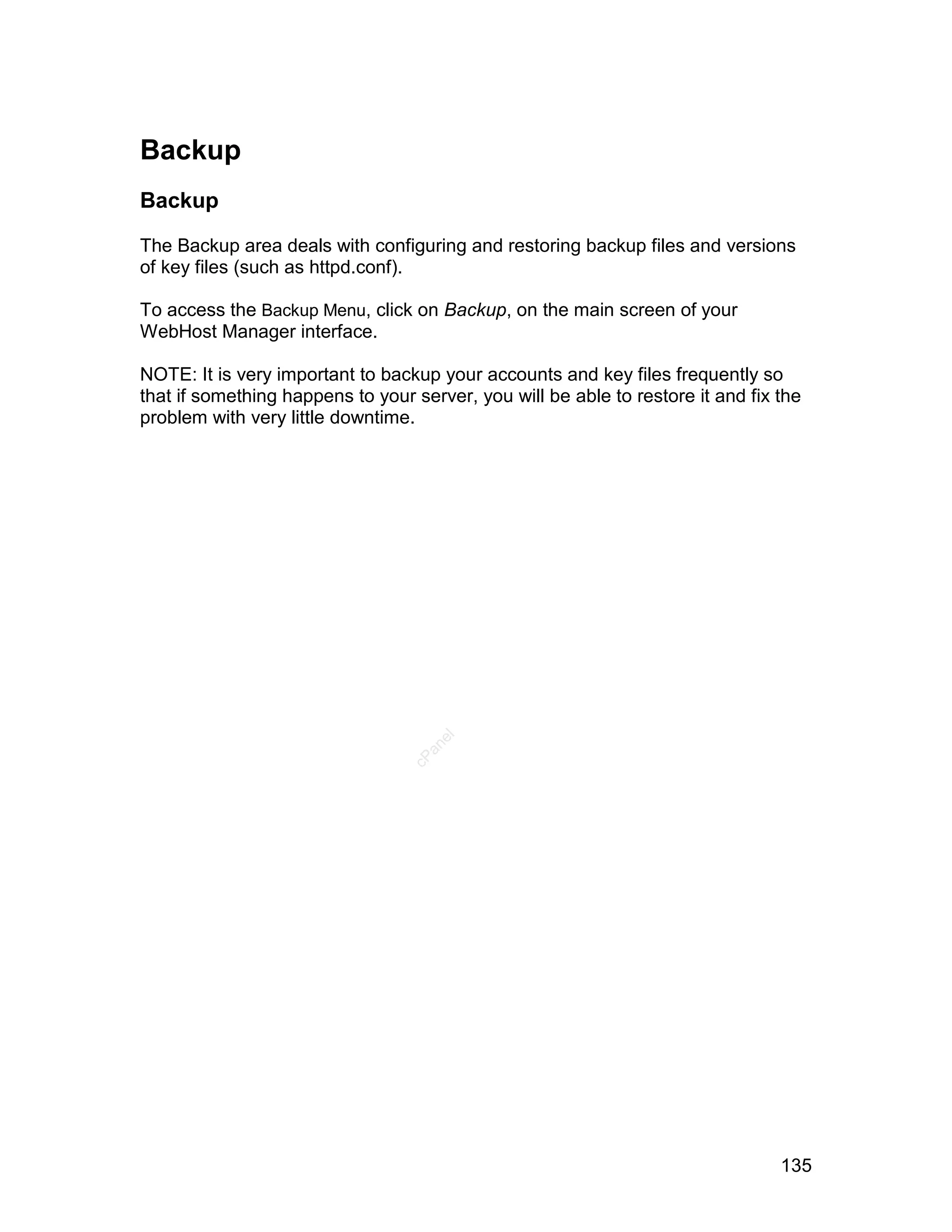 Backup
Backup

The Backup area deals with configuring and restoring backup files and versions
of key files (such as httpd.conf).

To access the Backup Menu, click on Backup, on the main screen of your
WebHost Manager interface.

NOTE: It is very important to backup your accounts and key files frequently so
that if something happens to your server, you will be able to restore it and fix the
problem with very little downtime.
                                     el
                                    an
                                  cP




                                                                                 135
 