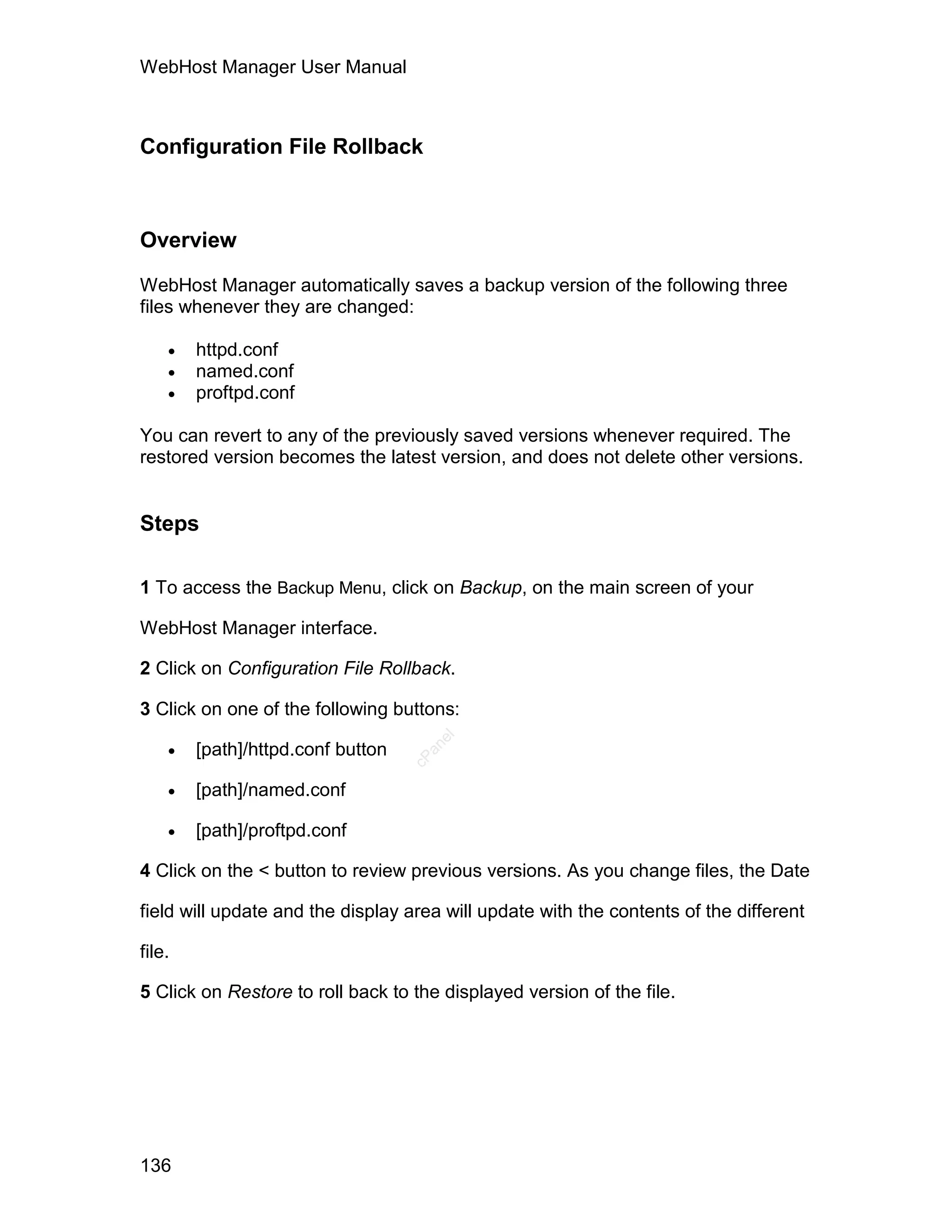 WebHost Manager User Manual



Configuration File Rollback



Overview

WebHost Manager automatically saves a backup version of the following three
files whenever they are changed:

       httpd.conf
       named.conf
       proftpd.conf

You can revert to any of the previously saved versions whenever required. The
restored version becomes the latest version, and does not delete other versions.


Steps

1 To access the Backup Menu, click on Backup, on the main screen of your

WebHost Manager interface.

2 Click on Configuration File Rollback.

3 Click on one of the following buttons:

    
                                      el




        [path]/httpd.conf button
                                     an
                                   cP




       [path]/named.conf

       [path]/proftpd.conf

4 Click on the < button to review previous versions. As you change files, the Date

field will update and the display area will update with the contents of the different

file.

5 Click on Restore to roll back to the displayed version of the file.




136
 