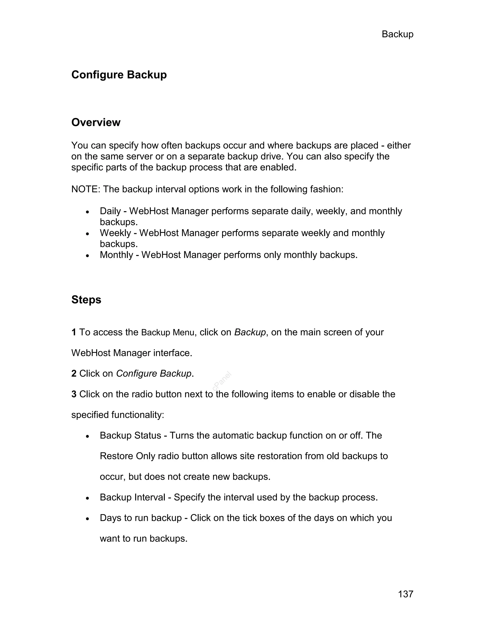 Backup



Configure Backup



Overview

You can specify how often backups occur and where backups are placed - either
on the same server or on a separate backup drive. You can also specify the
specific parts of the backup process that are enabled.

NOTE: The backup interval options work in the following fashion:

      Daily - WebHost Manager performs separate daily, weekly, and monthly
       backups.
      Weekly - WebHost Manager performs separate weekly and monthly
       backups.
      Monthly - WebHost Manager performs only monthly backups.



Steps

1 To access the Backup Menu, click on Backup, on the main screen of your

WebHost Manager interface.

2 Click on Configure Backup.
                                     el
                                   an
                                 cP




3 Click on the radio button next to the following items to enable or disable the

specified functionality:

      Backup Status - Turns the automatic backup function on or off. The

       Restore Only radio button allows site restoration from old backups to

       occur, but does not create new backups.

      Backup Interval - Specify the interval used by the backup process.

      Days to run backup - Click on the tick boxes of the days on which you

       want to run backups.




                                                                                   137
 
