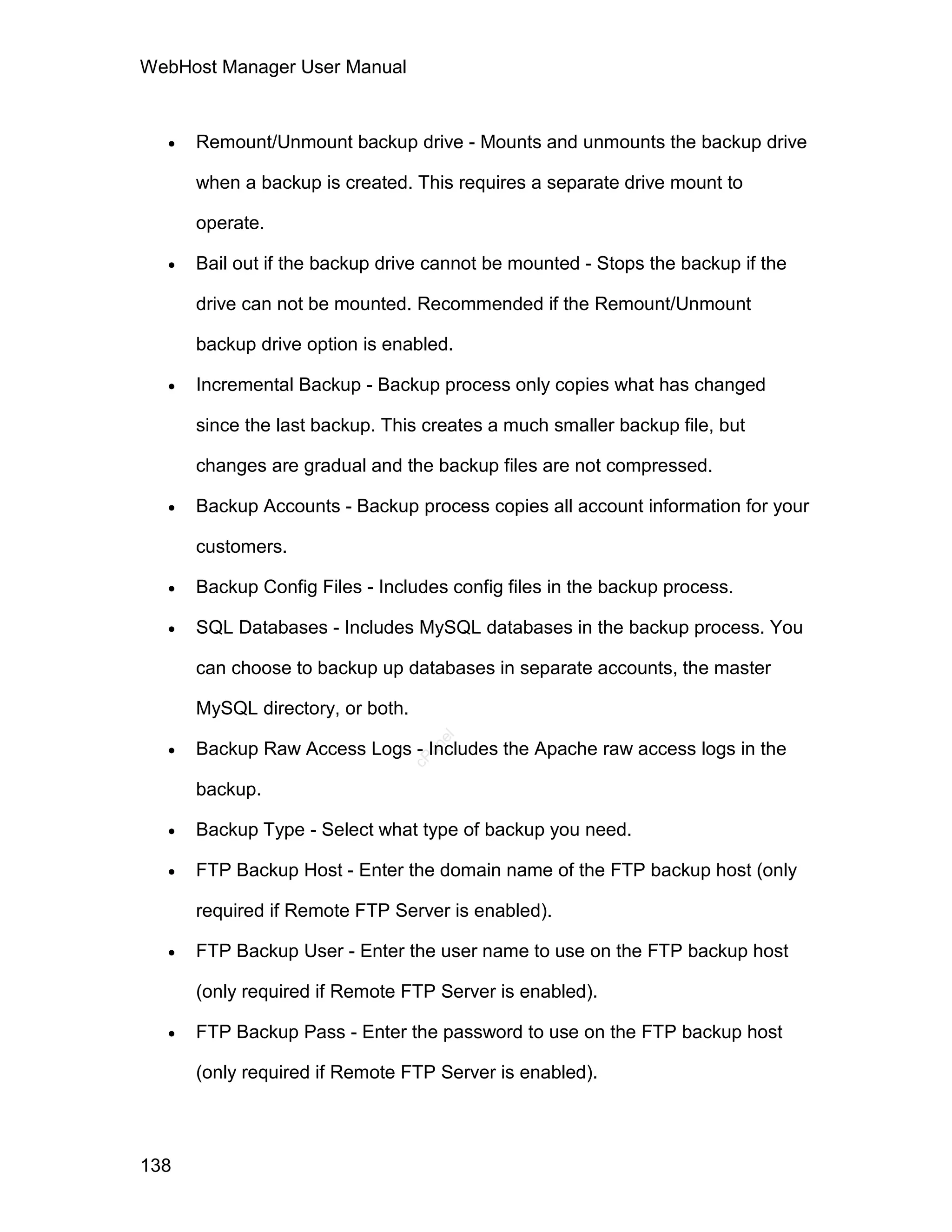 WebHost Manager User Manual



     Remount/Unmount backup drive - Mounts and unmounts the backup drive

      when a backup is created. This requires a separate drive mount to

      operate.

     Bail out if the backup drive cannot be mounted - Stops the backup if the

      drive can not be mounted. Recommended if the Remount/Unmount

      backup drive option is enabled.

     Incremental Backup - Backup process only copies what has changed

      since the last backup. This creates a much smaller backup file, but

      changes are gradual and the backup files are not compressed.

     Backup Accounts - Backup process copies all account information for your

      customers.

     Backup Config Files - Includes config files in the backup process.

     SQL Databases - Includes MySQL databases in the backup process. You

      can choose to backup up databases in separate accounts, the master

      MySQL directory, or both.

  
                                     el




      Backup Raw Access Logs - Includes the Apache raw access logs in the
                                    an
                                  cP




      backup.

     Backup Type - Select what type of backup you need.

     FTP Backup Host - Enter the domain name of the FTP backup host (only

      required if Remote FTP Server is enabled).

     FTP Backup User - Enter the user name to use on the FTP backup host

      (only required if Remote FTP Server is enabled).

     FTP Backup Pass - Enter the password to use on the FTP backup host

      (only required if Remote FTP Server is enabled).



138
 