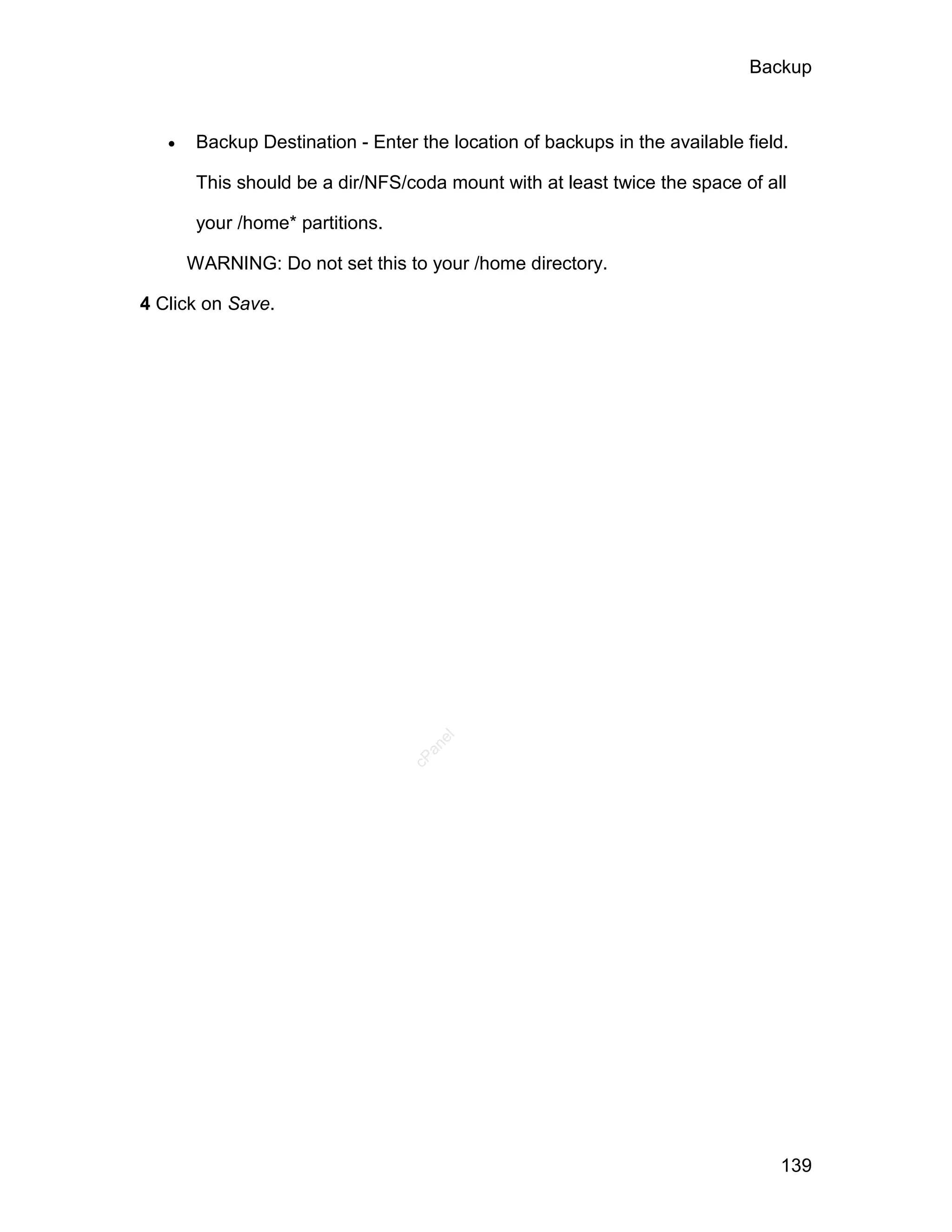 Backup



       Backup Destination - Enter the location of backups in the available field.

        This should be a dir/NFS/coda mount with at least twice the space of all

        your /home* partitions.

       WARNING: Do not set this to your /home directory.

4 Click on Save.




                                     el
                                    an
                                  cP




                                                                                 139
 
