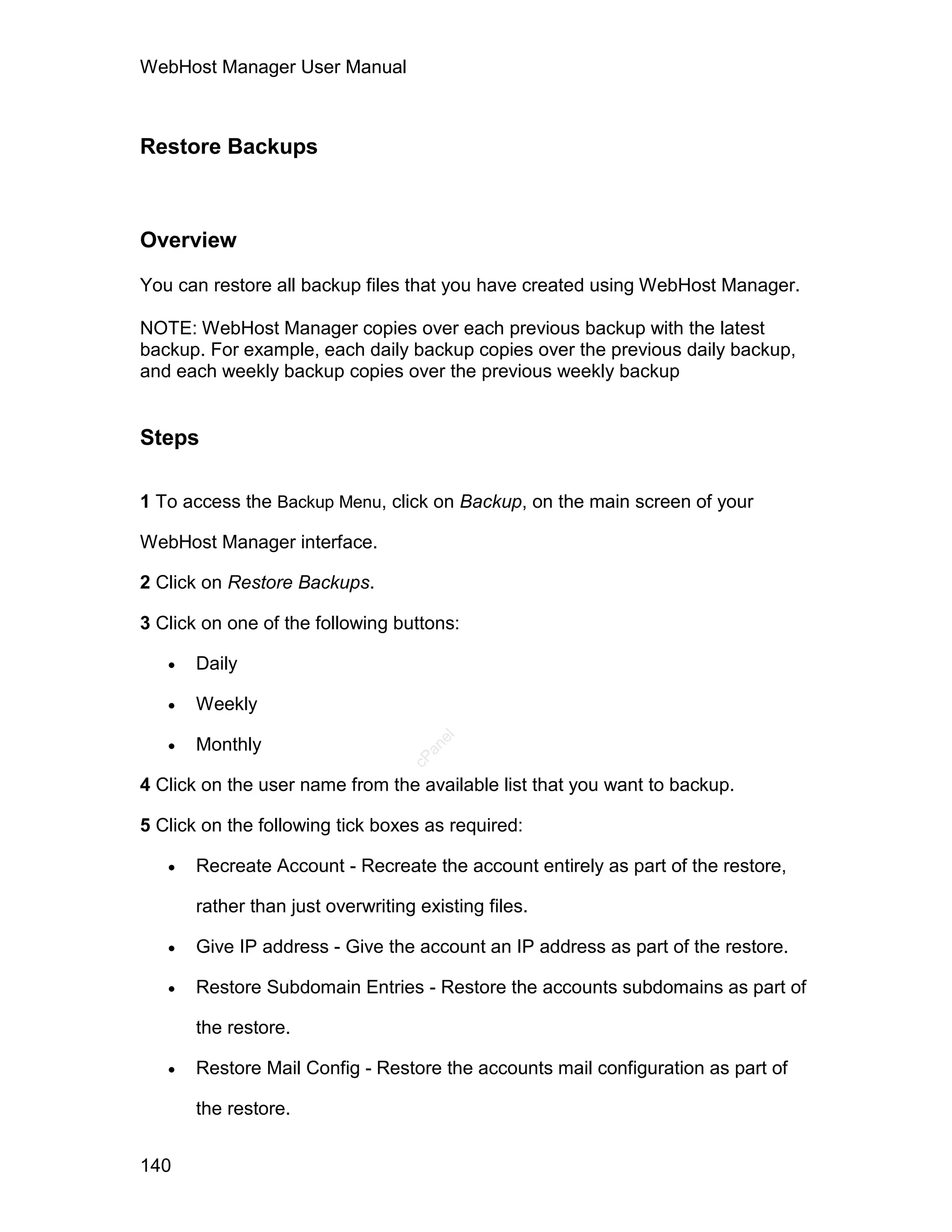WebHost Manager User Manual



Restore Backups



Overview

You can restore all backup files that you have created using WebHost Manager.

NOTE: WebHost Manager copies over each previous backup with the latest
backup. For example, each daily backup copies over the previous daily backup,
and each weekly backup copies over the previous weekly backup


Steps

1 To access the Backup Menu, click on Backup, on the main screen of your

WebHost Manager interface.

2 Click on Restore Backups.

3 Click on one of the following buttons:

      Daily

      Weekly

   
                                      el




       Monthly
                                     an
                                   cP




4 Click on the user name from the available list that you want to backup.

5 Click on the following tick boxes as required:

      Recreate Account - Recreate the account entirely as part of the restore,

       rather than just overwriting existing files.

      Give IP address - Give the account an IP address as part of the restore.

      Restore Subdomain Entries - Restore the accounts subdomains as part of

       the restore.

      Restore Mail Config - Restore the accounts mail configuration as part of

       the restore.


140
 
