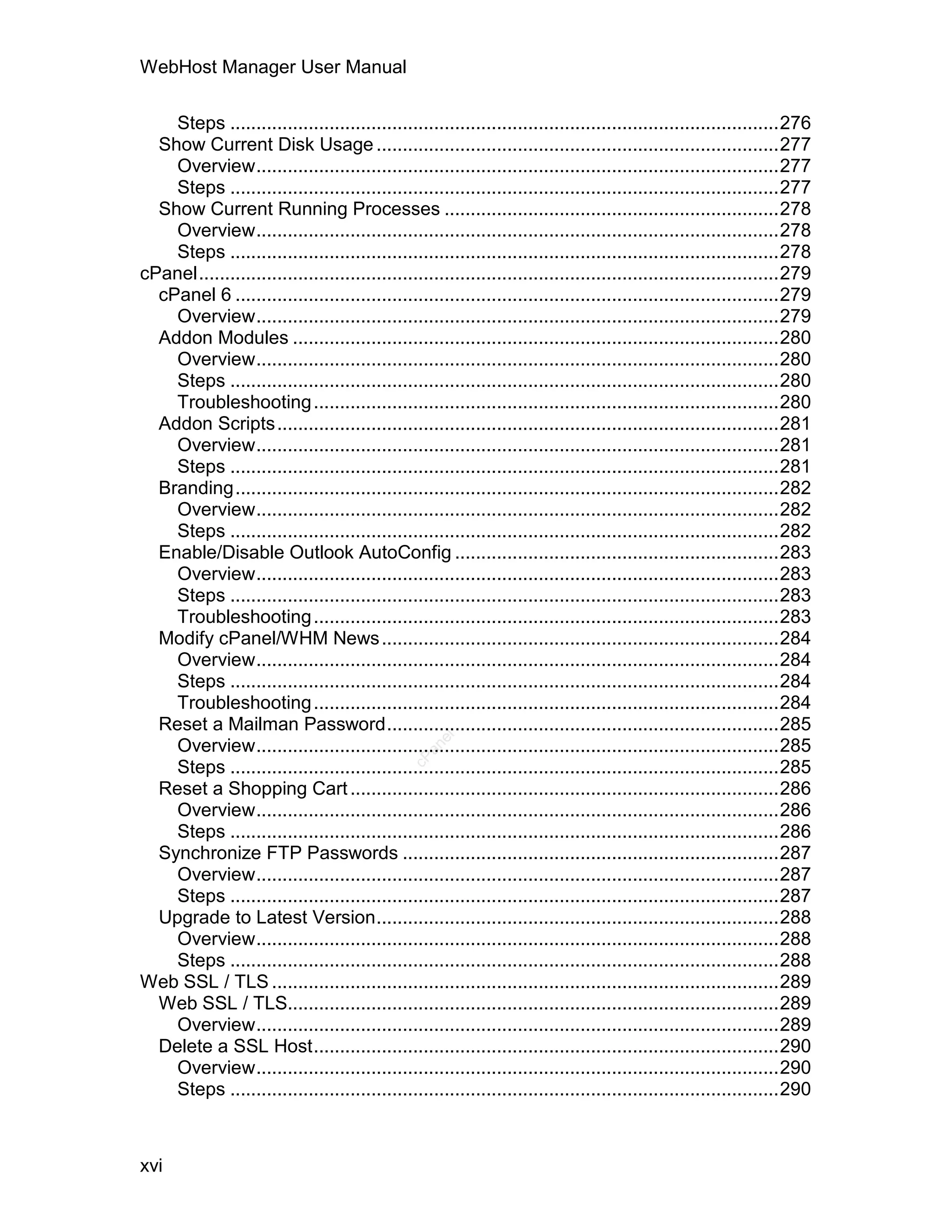 WebHost Manager User Manual

    Steps .........................................................................................................276
  Show Current Disk Usage .............................................................................277
    Overview....................................................................................................277
    Steps .........................................................................................................277
  Show Current Running Processes ................................................................278
    Overview....................................................................................................278
    Steps .........................................................................................................278
cPanel...............................................................................................................279
  cPanel 6 ........................................................................................................279
    Overview....................................................................................................279
  Addon Modules .............................................................................................280
    Overview....................................................................................................280
    Steps .........................................................................................................280
    Troubleshooting .........................................................................................280
  Addon Scripts................................................................................................281
    Overview....................................................................................................281
    Steps .........................................................................................................281
  Branding........................................................................................................282
    Overview....................................................................................................282
    Steps .........................................................................................................282
  Enable/Disable Outlook AutoConfig ..............................................................283
    Overview....................................................................................................283
    Steps .........................................................................................................283
    Troubleshooting .........................................................................................283
  Modify cPanel/WHM News ............................................................................284
    Overview....................................................................................................284
    Steps .........................................................................................................284
    Troubleshooting .........................................................................................284
  Reset a Mailman Password...........................................................................285
                                                    el




    Overview....................................................................................................285
                                                  an
                                                cP




    Steps .........................................................................................................285
  Reset a Shopping Cart ..................................................................................286
    Overview....................................................................................................286
    Steps .........................................................................................................286
  Synchronize FTP Passwords ........................................................................287
    Overview....................................................................................................287
    Steps .........................................................................................................287
  Upgrade to Latest Version.............................................................................288
    Overview....................................................................................................288
    Steps .........................................................................................................288
Web SSL / TLS .................................................................................................289
  Web SSL / TLS..............................................................................................289
    Overview....................................................................................................289
  Delete a SSL Host.........................................................................................290
    Overview....................................................................................................290
    Steps .........................................................................................................290



xvi
 