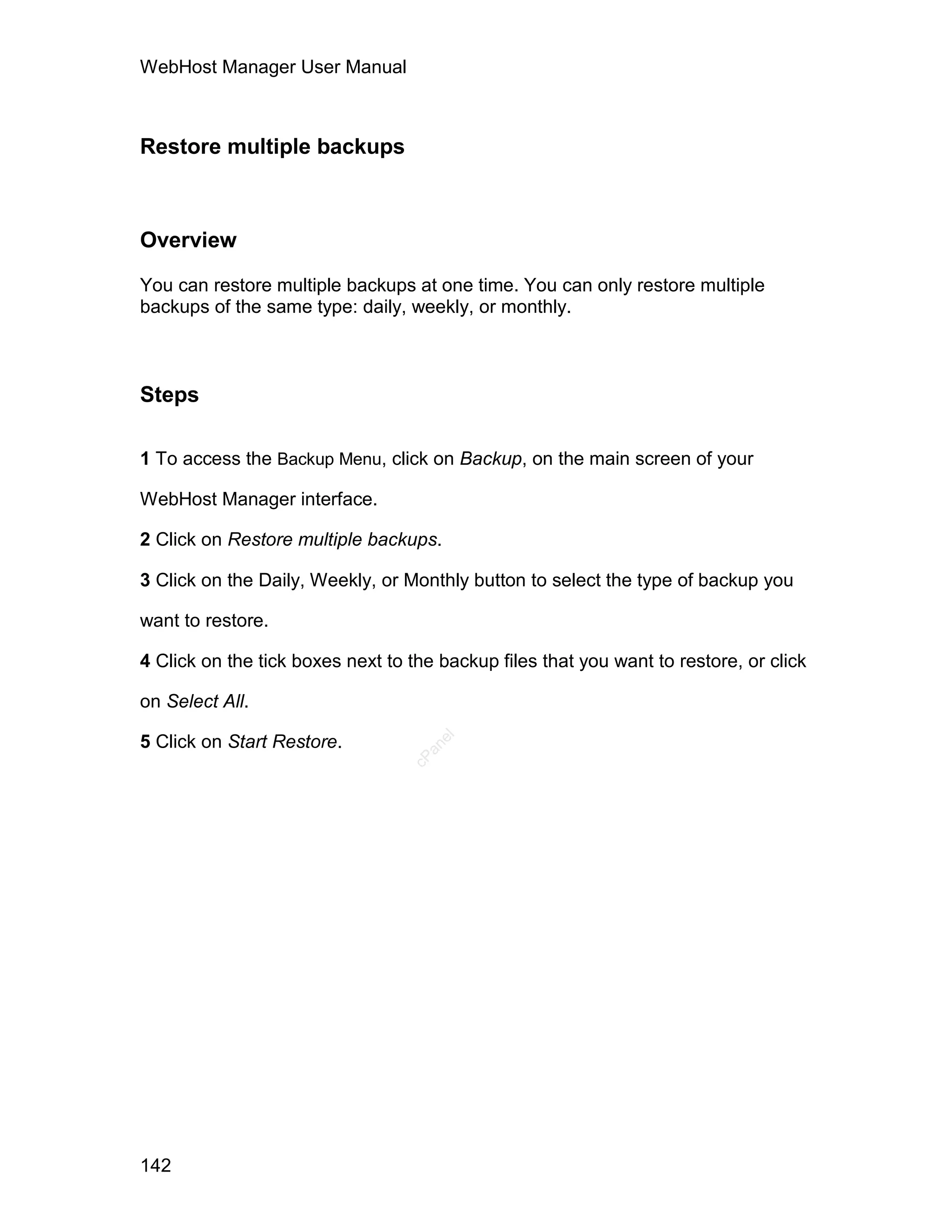 WebHost Manager User Manual



Restore multiple backups



Overview

You can restore multiple backups at one time. You can only restore multiple
backups of the same type: daily, weekly, or monthly.



Steps

1 To access the Backup Menu, click on Backup, on the main screen of your

WebHost Manager interface.

2 Click on Restore multiple backups.

3 Click on the Daily, Weekly, or Monthly button to select the type of backup you

want to restore.

4 Click on the tick boxes next to the backup files that you want to restore, or click

on Select All.

5 Click on Start Restore.
                                     el
                                    an
                                  cP




142
 