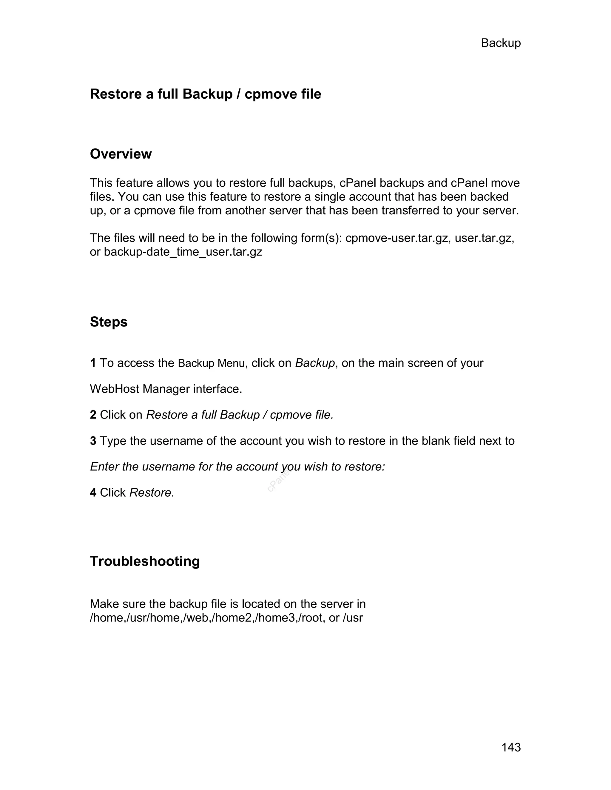 Backup



Restore a full Backup / cpmove file



Overview

This feature allows you to restore full backups, cPanel backups and cPanel move
files. You can use this feature to restore a single account that has been backed
up, or a cpmove file from another server that has been transferred to your server.

The files will need to be in the following form(s): cpmove-user.tar.gz, user.tar.gz,
or backup-date_time_user.tar.gz




Steps

1 To access the Backup Menu, click on Backup, on the main screen of your

WebHost Manager interface.

2 Click on Restore a full Backup / cpmove file.

3 Type the username of the account you wish to restore in the blank field next to

Enter the username for the account you wish to restore:
                                     el
                                    an
                                  cP




4 Click Restore.




Troubleshooting


Make sure the backup file is located on the server in
/home,/usr/home,/web,/home2,/home3,/root, or /usr




                                                                                 143
 