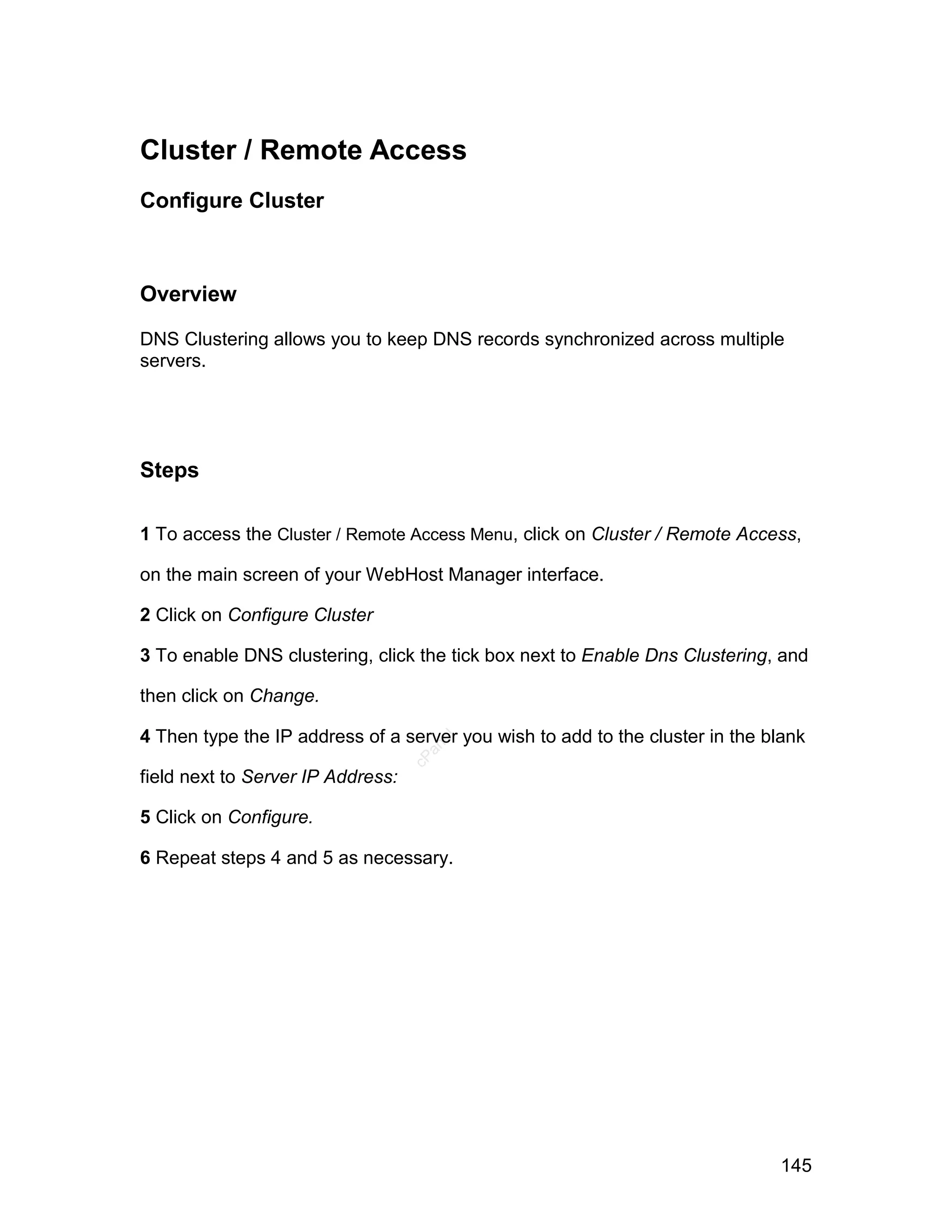 Cluster / Remote Access
Configure Cluster



Overview

DNS Clustering allows you to keep DNS records synchronized across multiple
servers.




Steps

1 To access the Cluster / Remote Access Menu, click on Cluster / Remote Access,

on the main screen of your WebHost Manager interface.

2 Click on Configure Cluster

3 To enable DNS clustering, click the tick box next to Enable Dns Clustering, and

then click on Change.

4 Then type the IP address of a server you wish to add to the cluster in the blank
                                      el
                                     an
                                   cP




field next to Server IP Address:

5 Click on Configure.

6 Repeat steps 4 and 5 as necessary.




                                                                              145
 