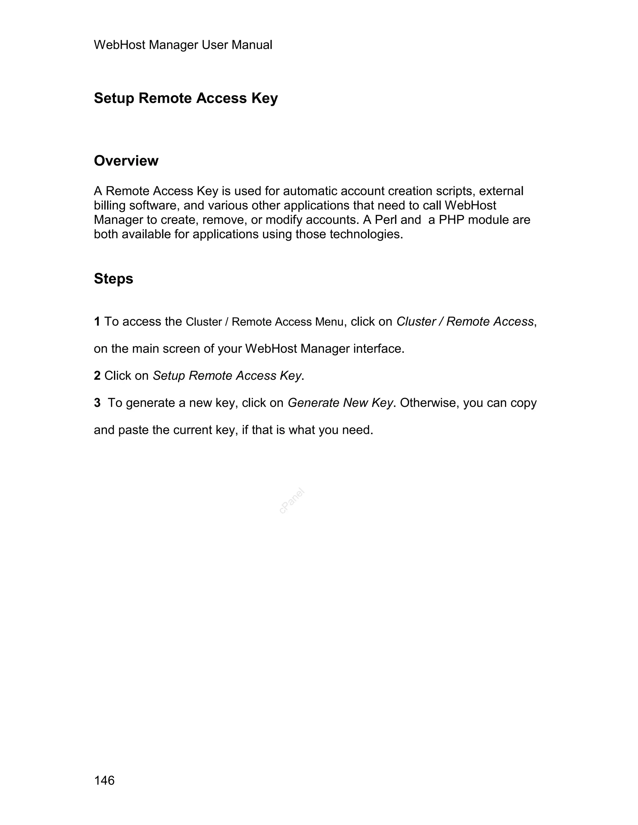 WebHost Manager User Manual



Setup Remote Access Key



Overview

A Remote Access Key is used for automatic account creation scripts, external
billing software, and various other applications that need to call WebHost
Manager to create, remove, or modify accounts. A Perl and a PHP module are
both available for applications using those technologies.


Steps

1 To access the Cluster / Remote Access Menu, click on Cluster / Remote Access,

on the main screen of your WebHost Manager interface.

2 Click on Setup Remote Access Key.

3 To generate a new key, click on Generate New Key. Otherwise, you can copy

and paste the current key, if that is what you need.
                                    el
                                   an
                                 cP




146
 