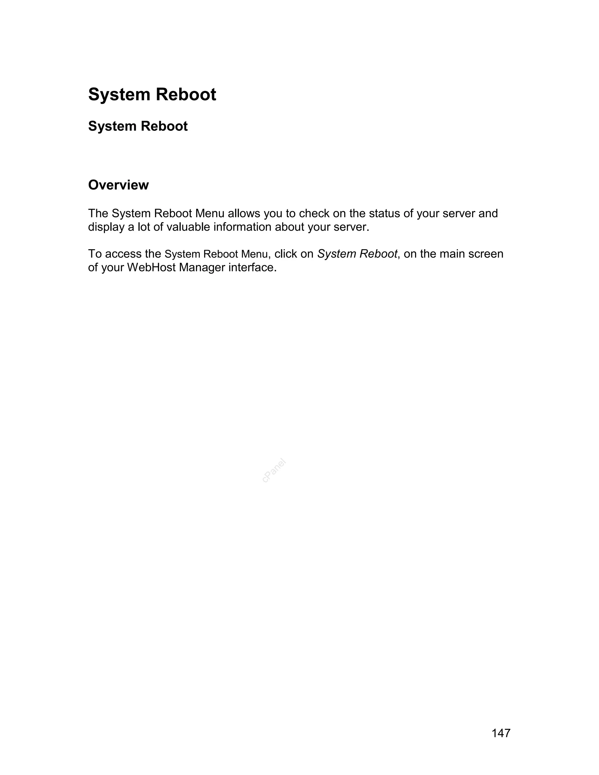 System Reboot
System Reboot



Overview

The System Reboot Menu allows you to check on the status of your server and
display a lot of valuable information about your server.

To access the System Reboot Menu, click on System Reboot, on the main screen
of your WebHost Manager interface.
                                  el
                                 an
                               cP




                                                                         147
 