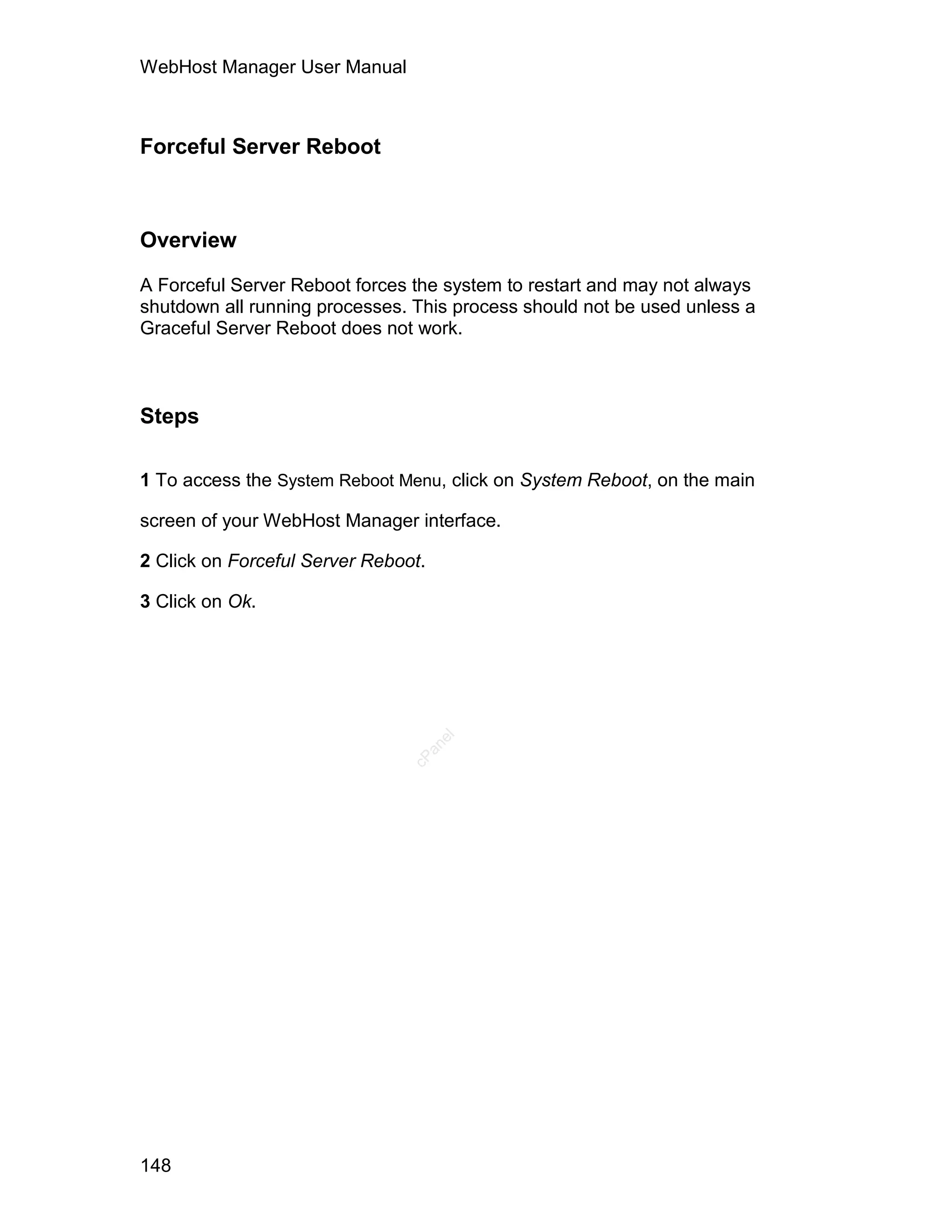 WebHost Manager User Manual



Forceful Server Reboot



Overview

A Forceful Server Reboot forces the system to restart and may not always
shutdown all running processes. This process should not be used unless a
Graceful Server Reboot does not work.



Steps

1 To access the System Reboot Menu, click on System Reboot, on the main

screen of your WebHost Manager interface.

2 Click on Forceful Server Reboot.

3 Click on Ok.
                                     el
                                  an
                                cP




148
 