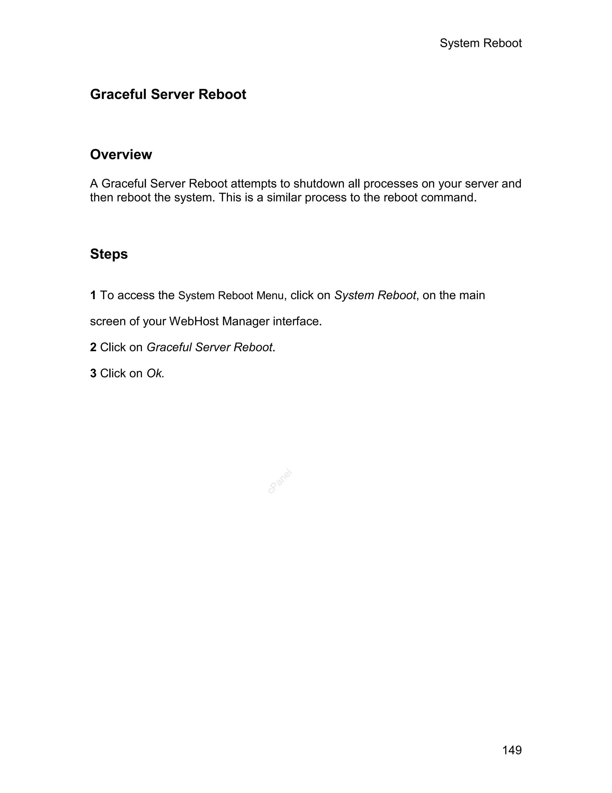 System Reboot



Graceful Server Reboot



Overview

A Graceful Server Reboot attempts to shutdown all processes on your server and
then reboot the system. This is a similar process to the reboot command.



Steps

1 To access the System Reboot Menu, click on System Reboot, on the main

screen of your WebHost Manager interface.

2 Click on Graceful Server Reboot.

3 Click on Ok.
                                     el
                                 an
                               cP




                                                                          149
 