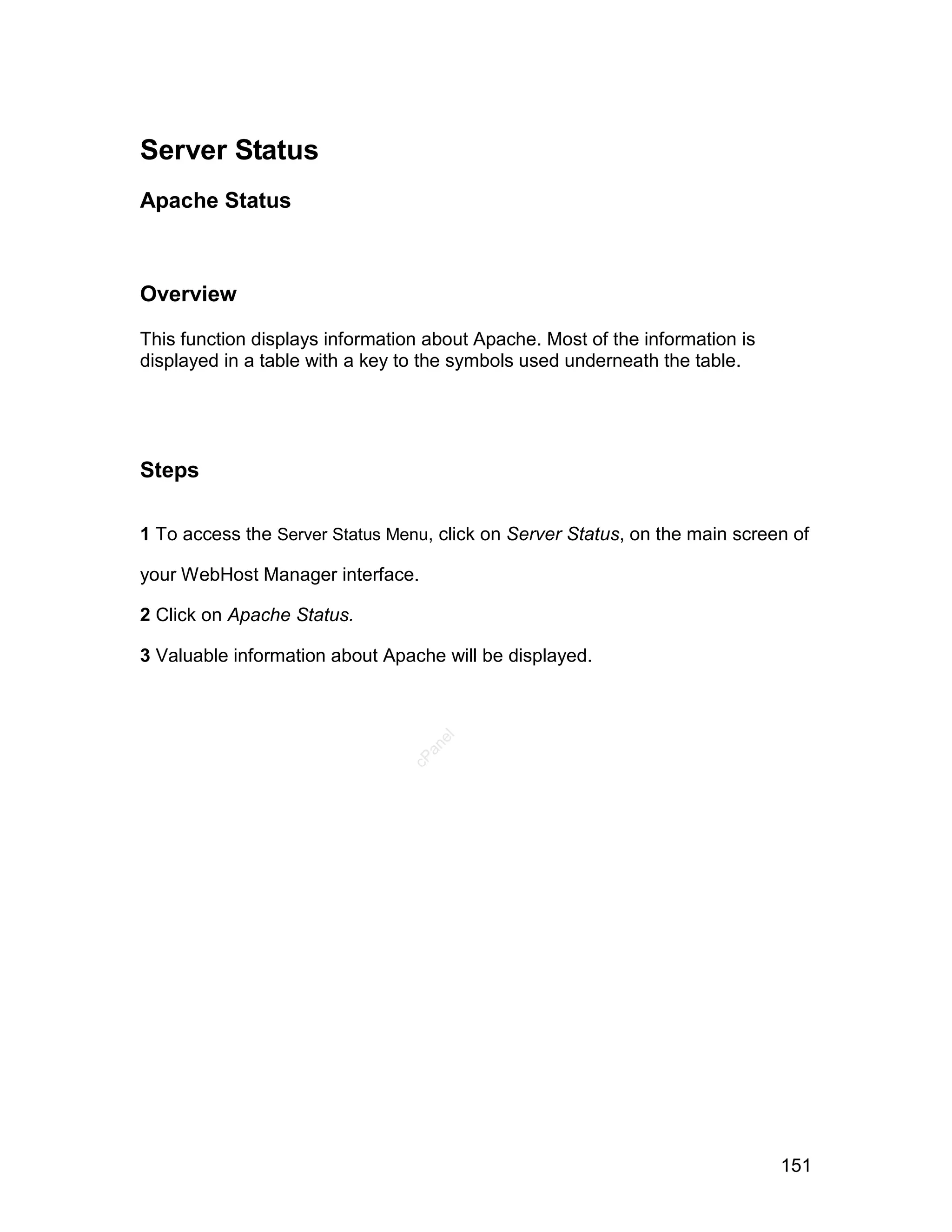 Server Status
Apache Status



Overview

This function displays information about Apache. Most of the information is
displayed in a table with a key to the symbols used underneath the table.




Steps

1 To access the Server Status Menu, click on Server Status, on the main screen of

your WebHost Manager interface.

2 Click on Apache Status.

3 Valuable information about Apache will be displayed.
                                    el
                                  an
                                cP




                                                                              151
 