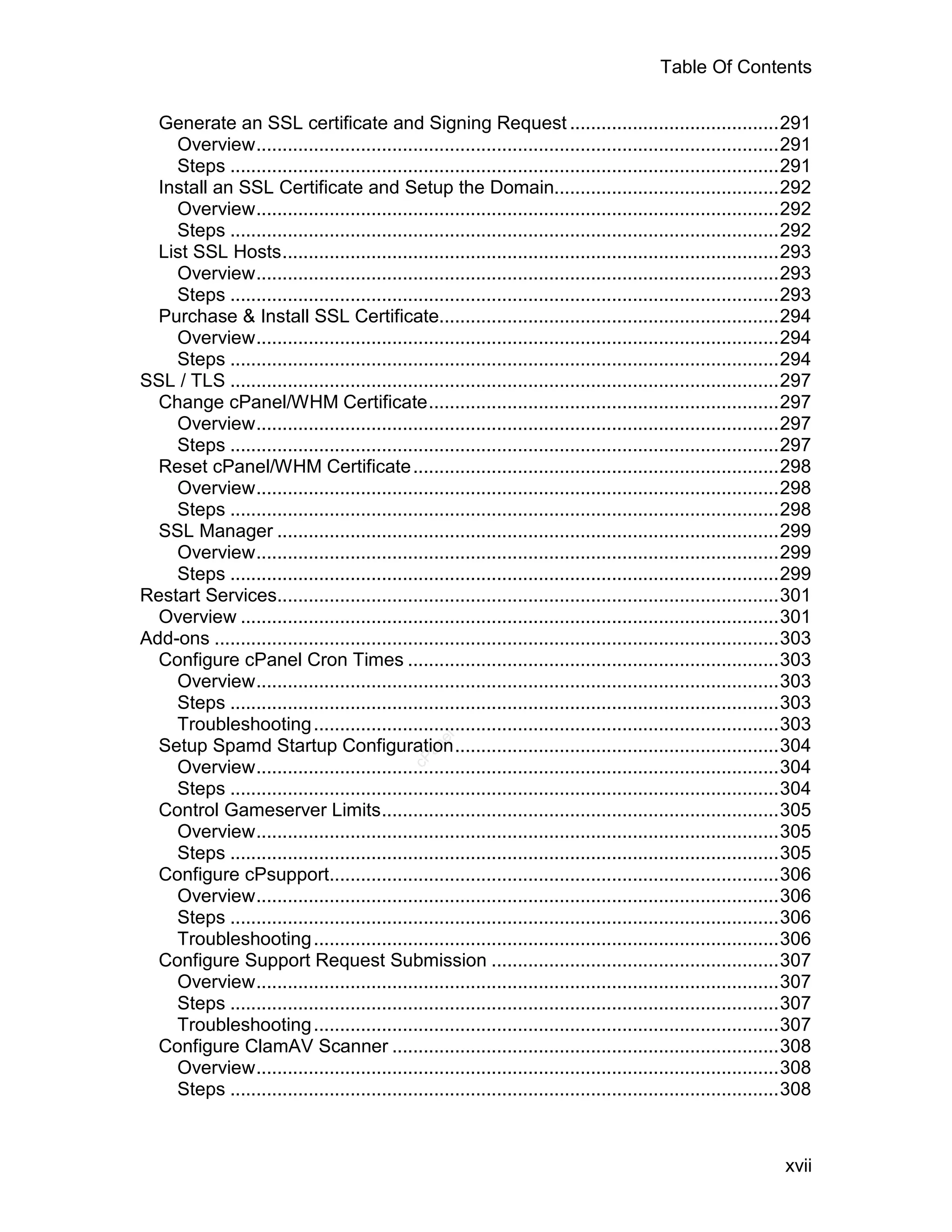 Table Of Contents

  Generate an SSL certificate and Signing Request ........................................291
    Overview....................................................................................................291
    Steps .........................................................................................................291
  Install an SSL Certificate and Setup the Domain...........................................292
    Overview....................................................................................................292
    Steps .........................................................................................................292
  List SSL Hosts...............................................................................................293
    Overview....................................................................................................293
    Steps .........................................................................................................293
  Purchase & Install SSL Certificate.................................................................294
    Overview....................................................................................................294
    Steps .........................................................................................................294
SSL / TLS .........................................................................................................297
  Change cPanel/WHM Certificate...................................................................297
    Overview....................................................................................................297
    Steps .........................................................................................................297
  Reset cPanel/WHM Certificate ......................................................................298
    Overview....................................................................................................298
    Steps .........................................................................................................298
  SSL Manager ................................................................................................299
    Overview....................................................................................................299
    Steps .........................................................................................................299
Restart Services................................................................................................301
  Overview .......................................................................................................301
Add-ons ............................................................................................................303
  Configure cPanel Cron Times .......................................................................303
    Overview....................................................................................................303
    Steps .........................................................................................................303
    Troubleshooting .........................................................................................303
                                                    el




  Setup Spamd Startup Configuration..............................................................304
                                                 an
                                               cP




    Overview....................................................................................................304
    Steps .........................................................................................................304
  Control Gameserver Limits............................................................................305
    Overview....................................................................................................305
    Steps .........................................................................................................305
  Configure cPsupport......................................................................................306
    Overview....................................................................................................306
    Steps .........................................................................................................306
    Troubleshooting .........................................................................................306
  Configure Support Request Submission .......................................................307
    Overview....................................................................................................307
    Steps .........................................................................................................307
    Troubleshooting .........................................................................................307
  Configure ClamAV Scanner ..........................................................................308
    Overview....................................................................................................308
    Steps .........................................................................................................308



                                                                                                                  xvii
 
