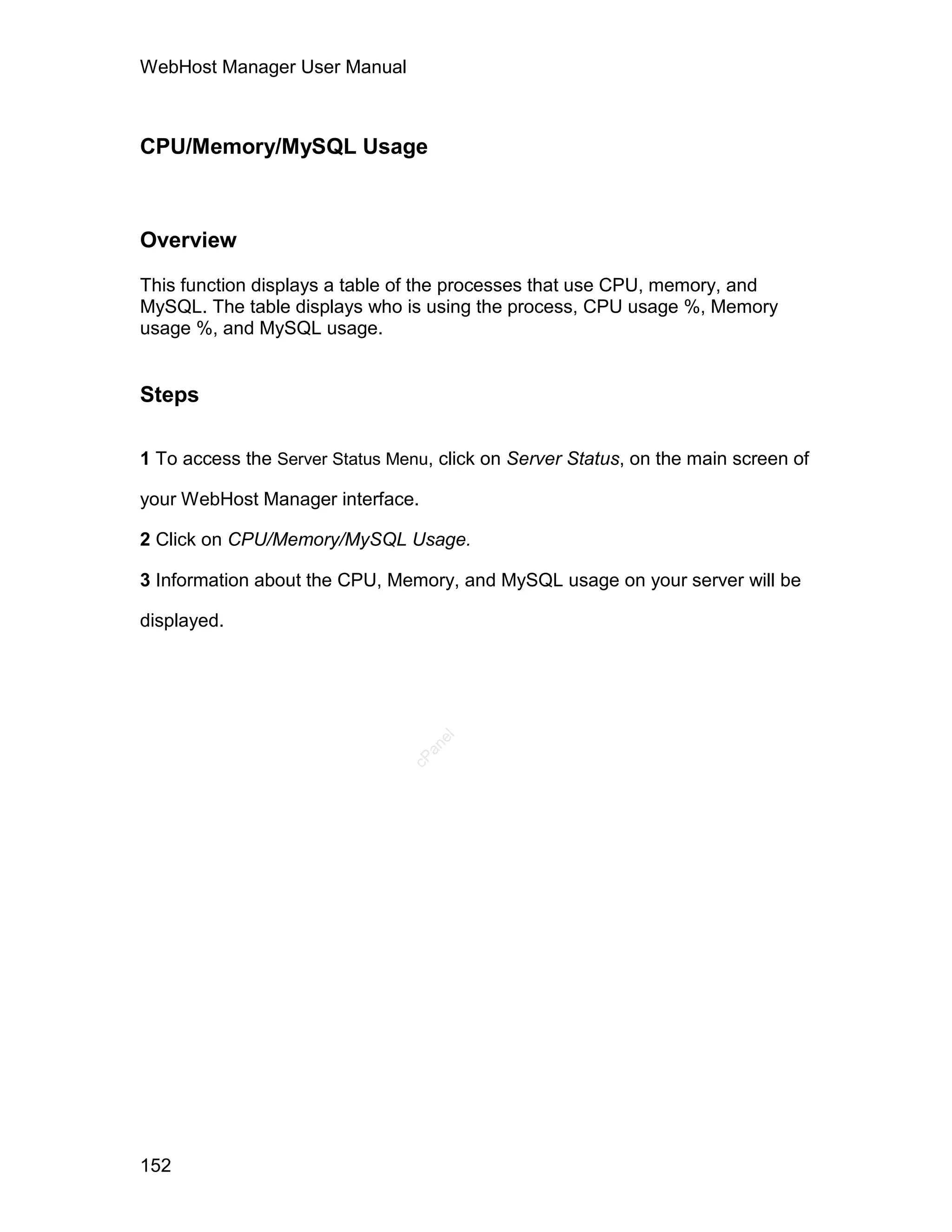 WebHost Manager User Manual



CPU/Memory/MySQL Usage



Overview

This function displays a table of the processes that use CPU, memory, and
MySQL. The table displays who is using the process, CPU usage %, Memory
usage %, and MySQL usage.


Steps

1 To access the Server Status Menu, click on Server Status, on the main screen of

your WebHost Manager interface.

2 Click on CPU/Memory/MySQL Usage.

3 Information about the CPU, Memory, and MySQL usage on your server will be

displayed.
                                   el
                                  an
                                cP




152
 
