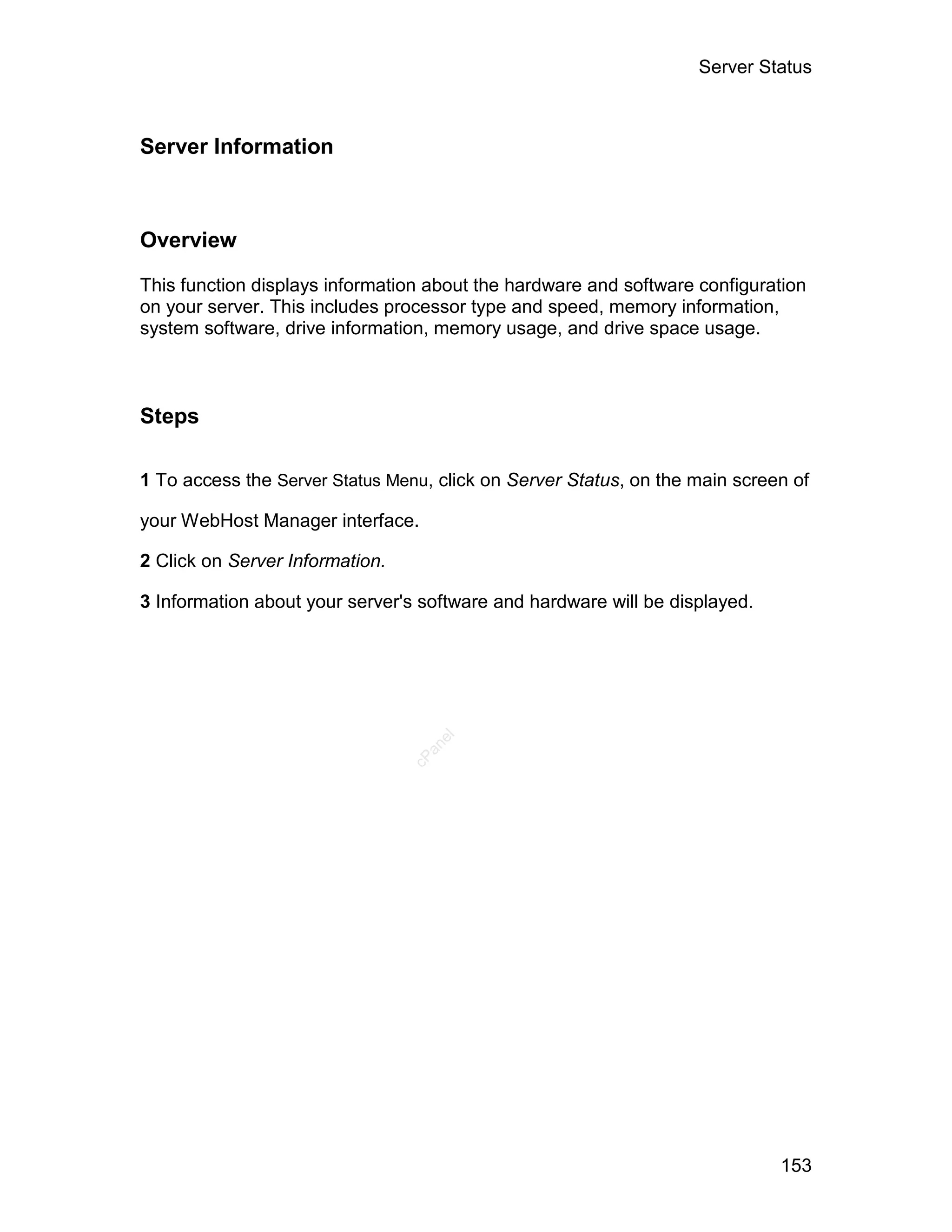 Server Status



Server Information



Overview

This function displays information about the hardware and software configuration
on your server. This includes processor type and speed, memory information,
system software, drive information, memory usage, and drive space usage.



Steps

1 To access the Server Status Menu, click on Server Status, on the main screen of

your WebHost Manager interface.

2 Click on Server Information.

3 Information about your server's software and hardware will be displayed.
                                    el
                                   an
                                 cP




                                                                             153
 