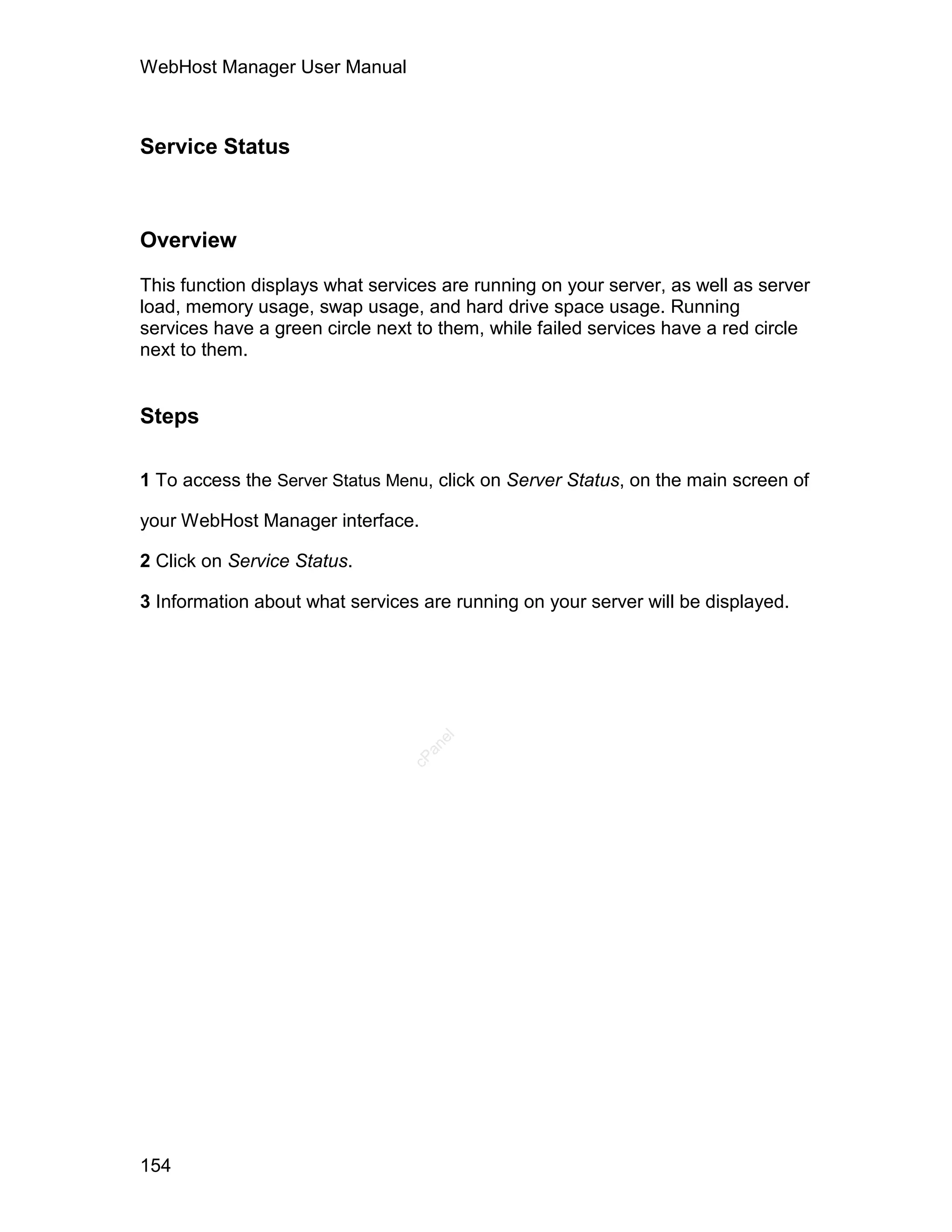 WebHost Manager User Manual



Service Status



Overview

This function displays what services are running on your server, as well as server
load, memory usage, swap usage, and hard drive space usage. Running
services have a green circle next to them, while failed services have a red circle
next to them.


Steps

1 To access the Server Status Menu, click on Server Status, on the main screen of

your WebHost Manager interface.

2 Click on Service Status.

3 Information about what services are running on your server will be displayed.
                                    el
                                   an
                                 cP




154
 