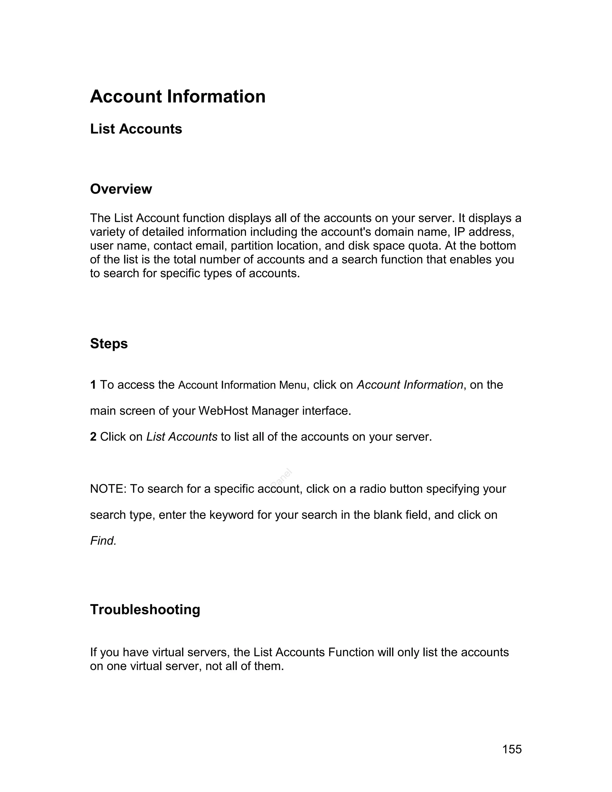 Account Information
List Accounts



Overview

The List Account function displays all of the accounts on your server. It displays a
variety of detailed information including the account's domain name, IP address,
user name, contact email, partition location, and disk space quota. At the bottom
of the list is the total number of accounts and a search function that enables you
to search for specific types of accounts.




Steps

1 To access the Account Information Menu, click on Account Information, on the

main screen of your WebHost Manager interface.

2 Click on List Accounts to list all of the accounts on your server.
                                     el
                                    an




NOTE: To search for a specific account, click on a radio button specifying your
                                  cP




search type, enter the keyword for your search in the blank field, and click on

Find.




Troubleshooting

If you have virtual servers, the List Accounts Function will only list the accounts
on one virtual server, not all of them.




                                                                                  155
 