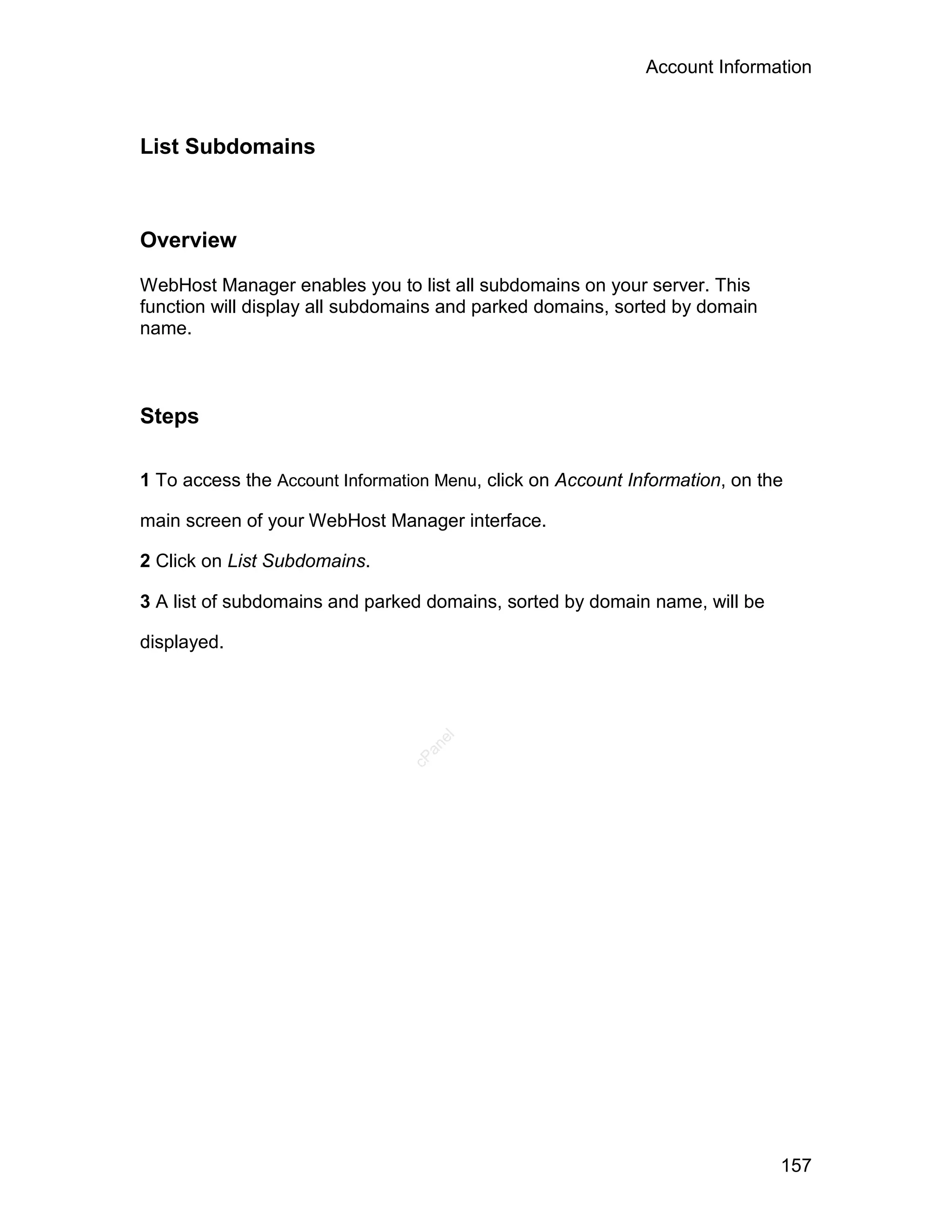 Account Information



List Subdomains



Overview

WebHost Manager enables you to list all subdomains on your server. This
function will display all subdomains and parked domains, sorted by domain
name.



Steps

1 To access the Account Information Menu, click on Account Information, on the

main screen of your WebHost Manager interface.

2 Click on List Subdomains.

3 A list of subdomains and parked domains, sorted by domain name, will be

displayed.
                                   el
                                  an
                                cP




                                                                             157
 