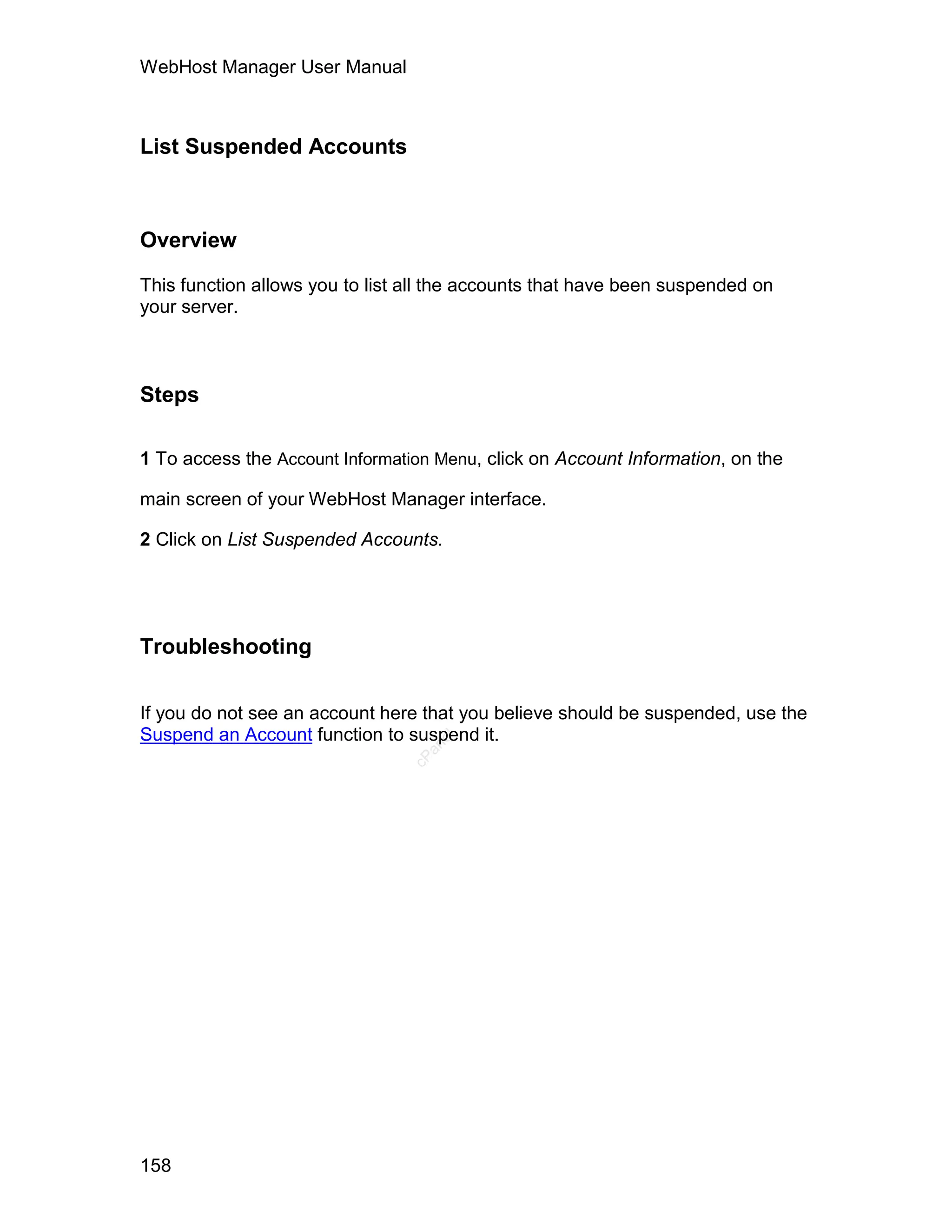 WebHost Manager User Manual



List Suspended Accounts



Overview

This function allows you to list all the accounts that have been suspended on
your server.



Steps

1 To access the Account Information Menu, click on Account Information, on the

main screen of your WebHost Manager interface.

2 Click on List Suspended Accounts.




Troubleshooting


If you do not see an account here that you believe should be suspended, use the
Suspend an Account function to suspend it.
                                   el
                                  an
                                cP




158
 