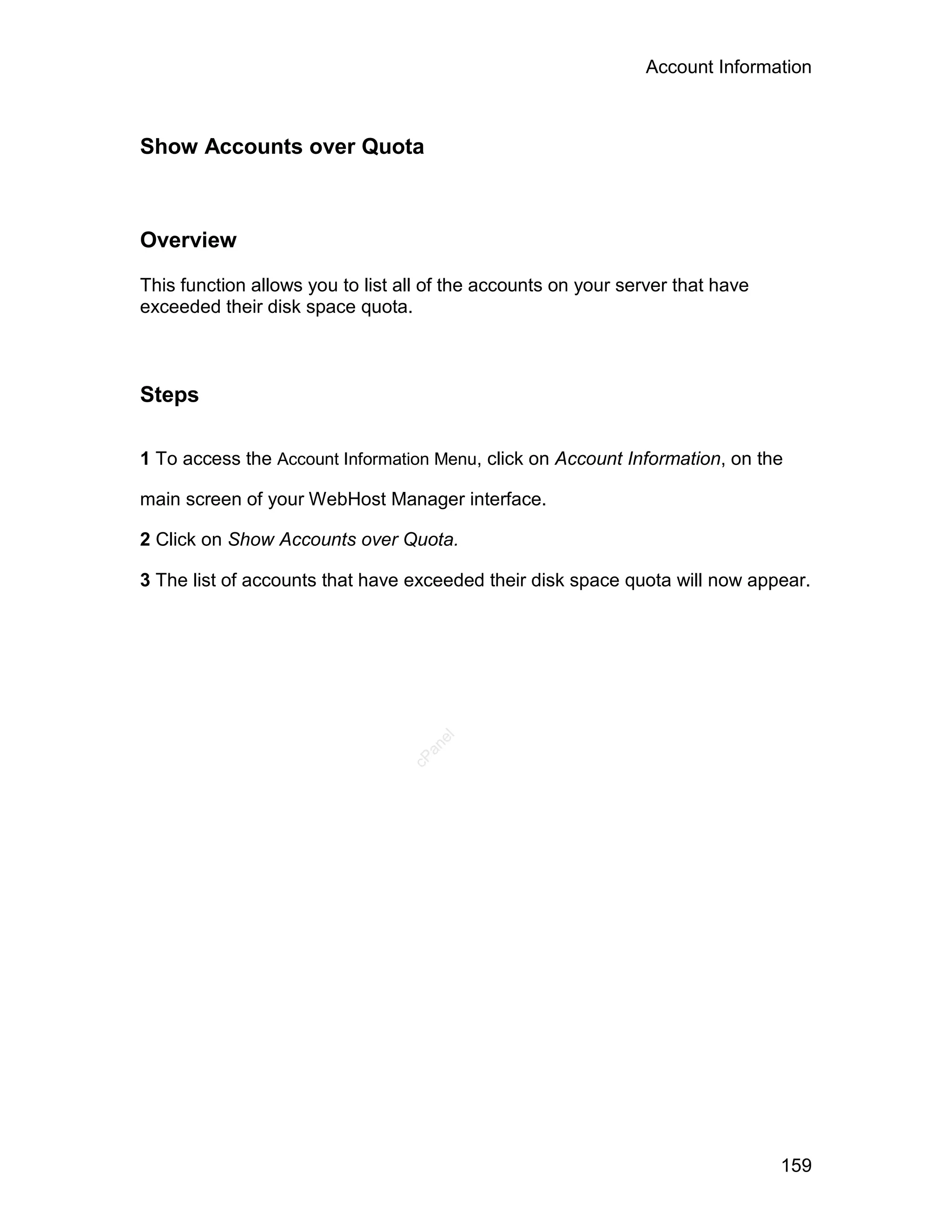 Account Information



Show Accounts over Quota



Overview

This function allows you to list all of the accounts on your server that have
exceeded their disk space quota.



Steps

1 To access the Account Information Menu, click on Account Information, on the

main screen of your WebHost Manager interface.

2 Click on Show Accounts over Quota.

3 The list of accounts that have exceeded their disk space quota will now appear.
                                     el
                                    an
                                  cP




                                                                                159
 