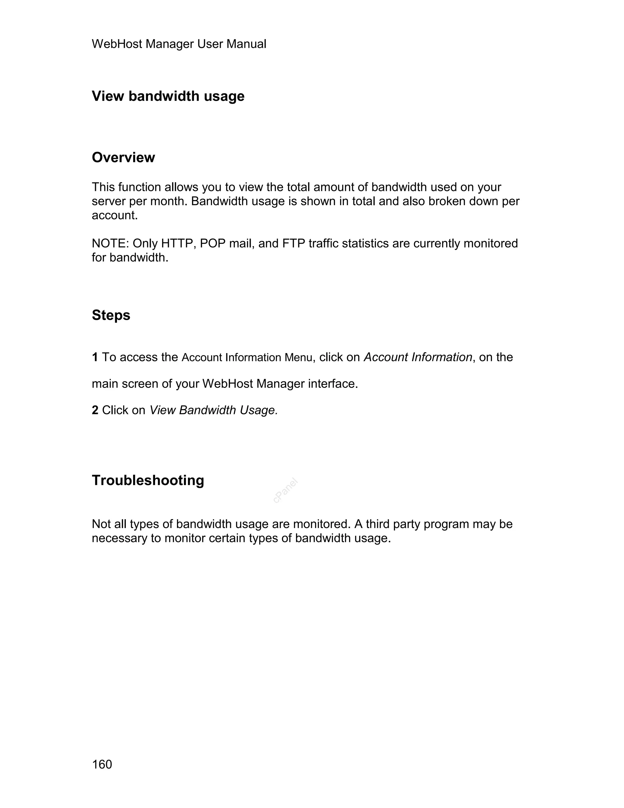 WebHost Manager User Manual



View bandwidth usage



Overview

This function allows you to view the total amount of bandwidth used on your
server per month. Bandwidth usage is shown in total and also broken down per
account.

NOTE: Only HTTP, POP mail, and FTP traffic statistics are currently monitored
for bandwidth.



Steps

1 To access the Account Information Menu, click on Account Information, on the

main screen of your WebHost Manager interface.

2 Click on View Bandwidth Usage.




Troubleshooting
                                   el
                                  an
                                cP




Not all types of bandwidth usage are monitored. A third party program may be
necessary to monitor certain types of bandwidth usage.




160
 