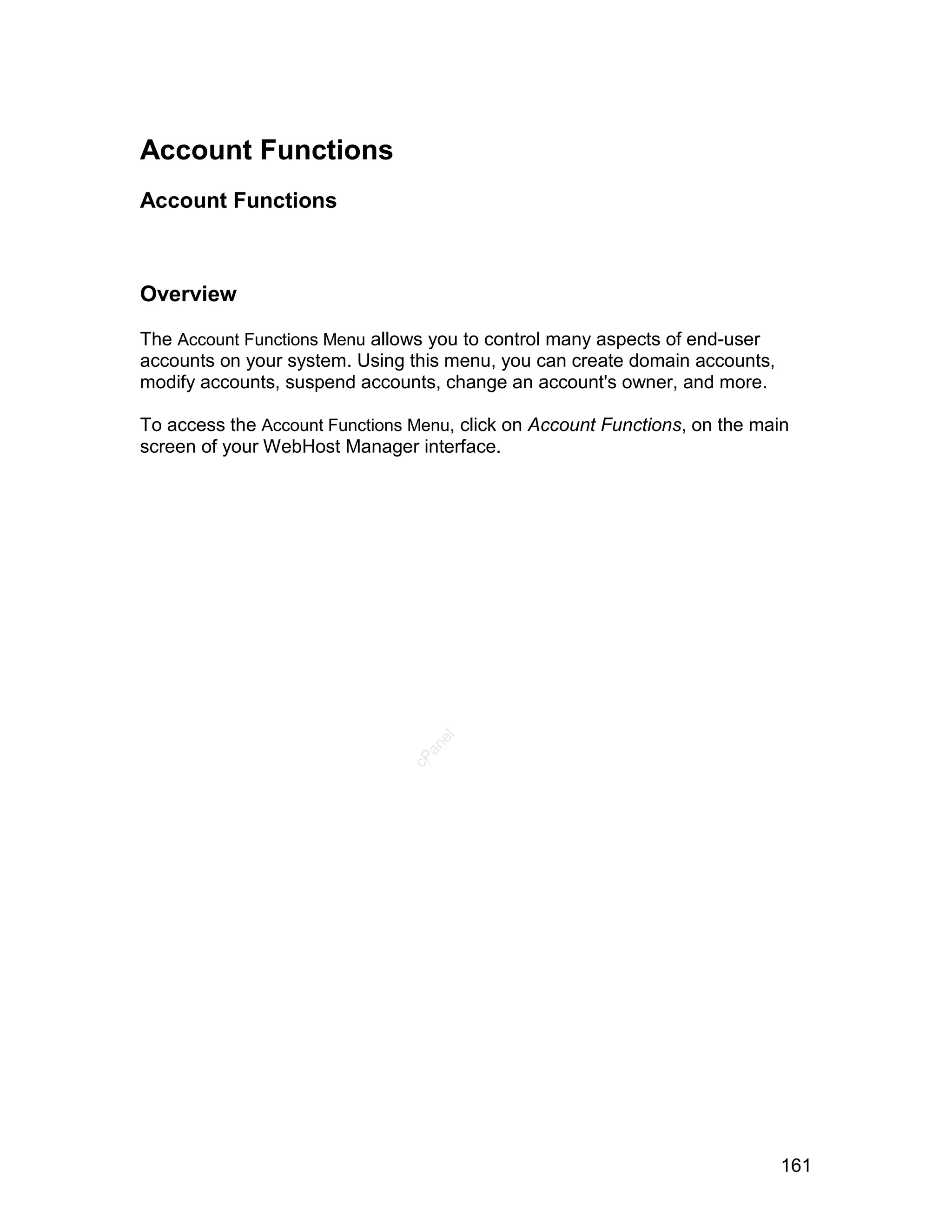 Account Functions
Account Functions



Overview

The Account Functions Menu allows you to control many aspects of end-user
accounts on your system. Using this menu, you can create domain accounts,
modify accounts, suspend accounts, change an account's owner, and more.

To access the Account Functions Menu, click on Account Functions, on the main
screen of your WebHost Manager interface.
                                   el
                                  an
                                cP




                                                                            161
 