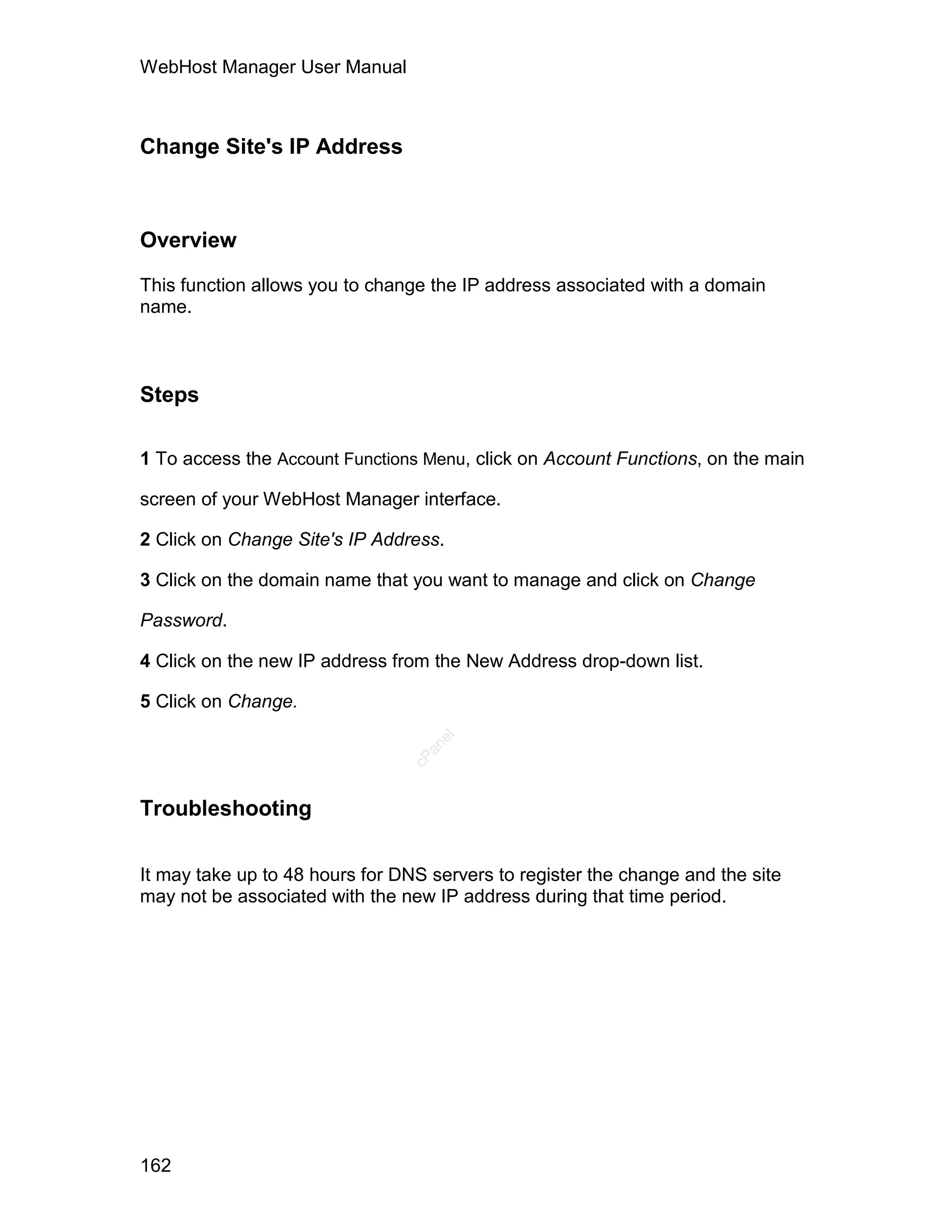 WebHost Manager User Manual



Change Site's IP Address



Overview

This function allows you to change the IP address associated with a domain
name.



Steps

1 To access the Account Functions Menu, click on Account Functions, on the main

screen of your WebHost Manager interface.

2 Click on Change Site's IP Address.

3 Click on the domain name that you want to manage and click on Change

Password.

4 Click on the new IP address from the New Address drop-down list.

5 Click on Change.
                                   el
                                  an
                                cP




Troubleshooting

It may take up to 48 hours for DNS servers to register the change and the site
may not be associated with the new IP address during that time period.




162
 