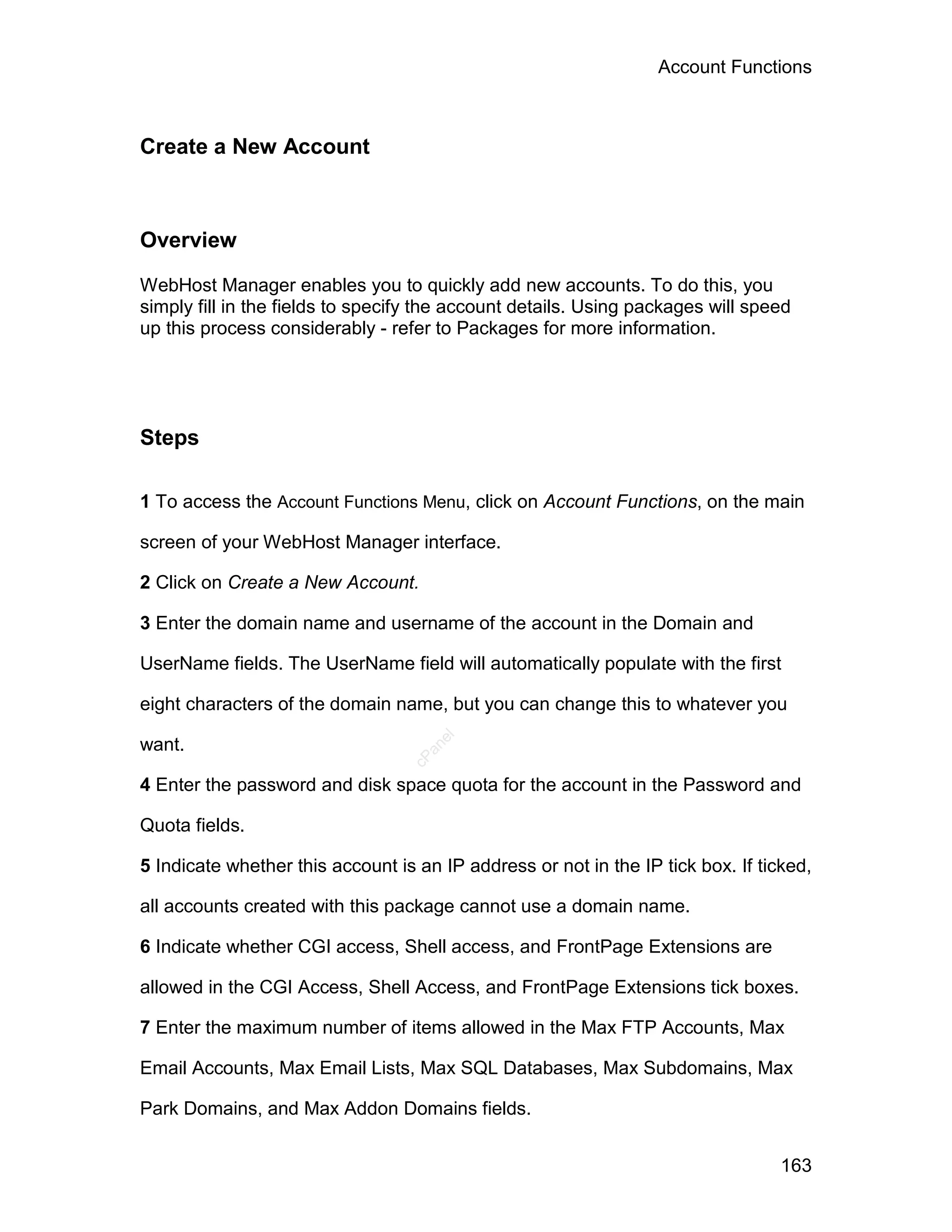 Account Functions



Create a New Account



Overview

WebHost Manager enables you to quickly add new accounts. To do this, you
simply fill in the fields to specify the account details. Using packages will speed
up this process considerably - refer to Packages for more information.




Steps

1 To access the Account Functions Menu, click on Account Functions, on the main

screen of your WebHost Manager interface.

2 Click on Create a New Account.

3 Enter the domain name and username of the account in the Domain and

UserName fields. The UserName field will automatically populate with the first

eight characters of the domain name, but you can change this to whatever you
                                     el




want.
                                    an
                                  cP




4 Enter the password and disk space quota for the account in the Password and

Quota fields.

5 Indicate whether this account is an IP address or not in the IP tick box. If ticked,

all accounts created with this package cannot use a domain name.

6 Indicate whether CGI access, Shell access, and FrontPage Extensions are

allowed in the CGI Access, Shell Access, and FrontPage Extensions tick boxes.

7 Enter the maximum number of items allowed in the Max FTP Accounts, Max

Email Accounts, Max Email Lists, Max SQL Databases, Max Subdomains, Max

Park Domains, and Max Addon Domains fields.


                                                                                  163
 