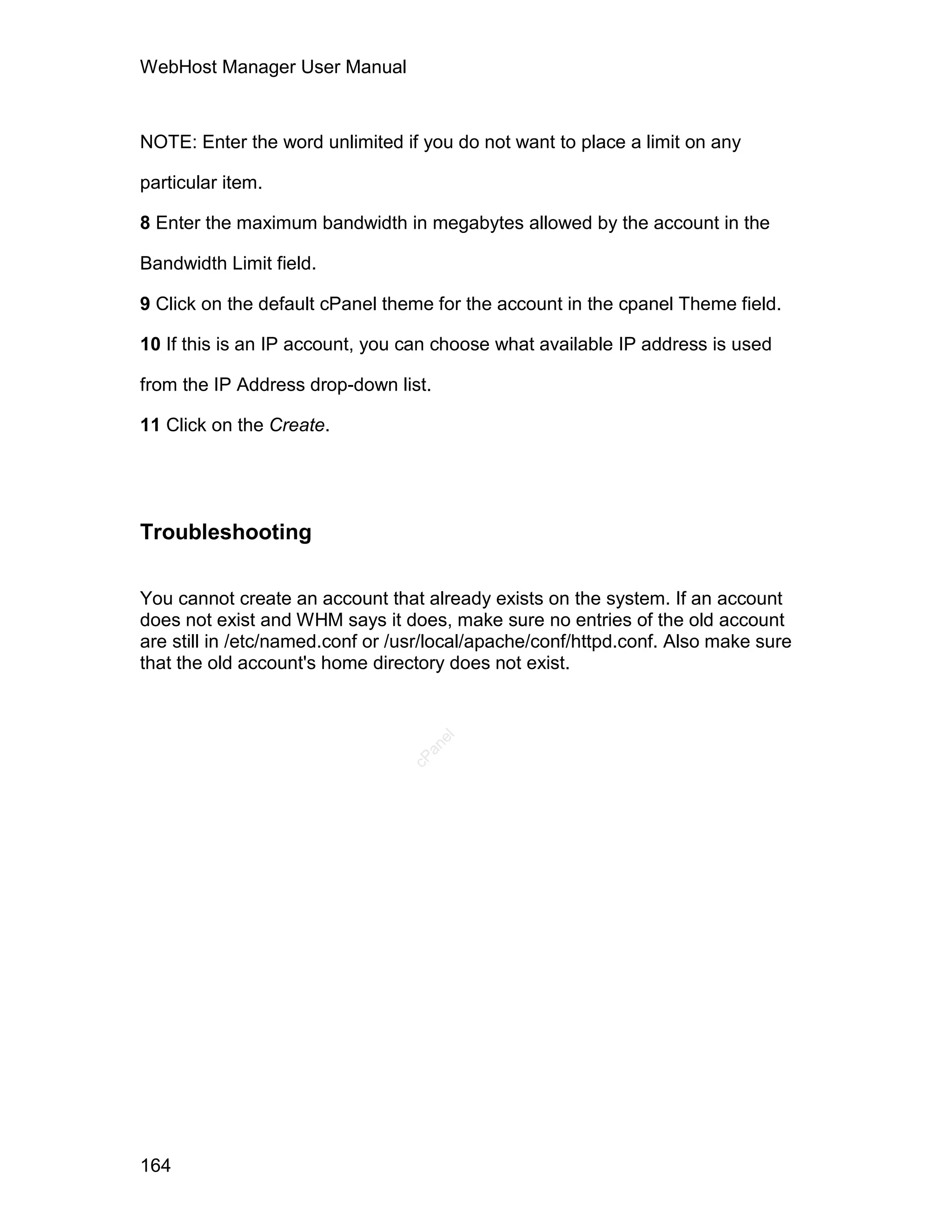 WebHost Manager User Manual



NOTE: Enter the word unlimited if you do not want to place a limit on any

particular item.

8 Enter the maximum bandwidth in megabytes allowed by the account in the

Bandwidth Limit field.

9 Click on the default cPanel theme for the account in the cpanel Theme field.

10 If this is an IP account, you can choose what available IP address is used

from the IP Address drop-down list.

11 Click on the Create.




Troubleshooting

You cannot create an account that already exists on the system. If an account
does not exist and WHM says it does, make sure no entries of the old account
are still in /etc/named.conf or /usr/local/apache/conf/httpd.conf. Also make sure
that the old account's home directory does not exist.
                                      el
                                   an
                                 cP




164
 