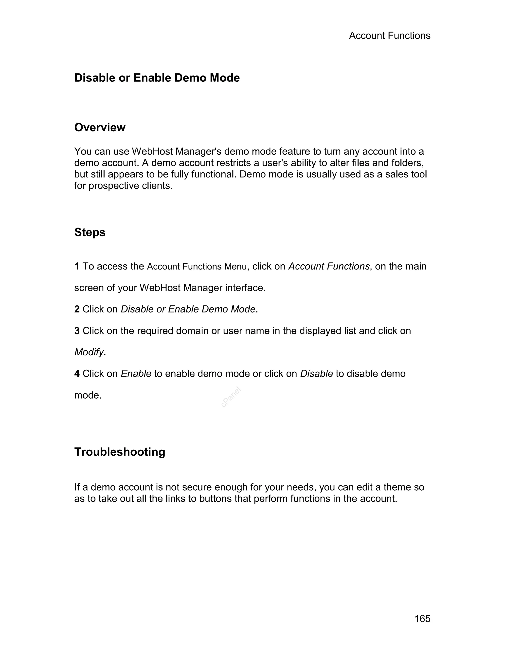 Account Functions



Disable or Enable Demo Mode



Overview

You can use WebHost Manager's demo mode feature to turn any account into a
demo account. A demo account restricts a user's ability to alter files and folders,
but still appears to be fully functional. Demo mode is usually used as a sales tool
for prospective clients.



Steps

1 To access the Account Functions Menu, click on Account Functions, on the main

screen of your WebHost Manager interface.

2 Click on Disable or Enable Demo Mode.

3 Click on the required domain or user name in the displayed list and click on

Modify.

4 Click on Enable to enable demo mode or click on Disable to disable demo
                                    el




mode.
                                   an
                                 cP




Troubleshooting

If a demo account is not secure enough for your needs, you can edit a theme so
as to take out all the links to buttons that perform functions in the account.




                                                                                 165
 