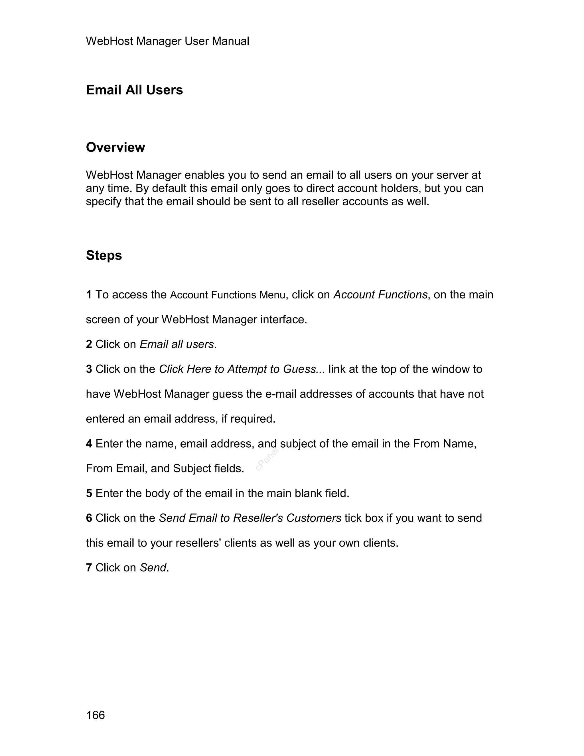 WebHost Manager User Manual



Email All Users



Overview

WebHost Manager enables you to send an email to all users on your server at
any time. By default this email only goes to direct account holders, but you can
specify that the email should be sent to all reseller accounts as well.



Steps

1 To access the Account Functions Menu, click on Account Functions, on the main

screen of your WebHost Manager interface.

2 Click on Email all users.

3 Click on the Click Here to Attempt to Guess... link at the top of the window to

have WebHost Manager guess the e-mail addresses of accounts that have not

entered an email address, if required.

4 Enter the name, email address, and subject of the email in the From Name,
                                      el
                                    an
                                  cP




From Email, and Subject fields.

5 Enter the body of the email in the main blank field.

6 Click on the Send Email to Reseller's Customers tick box if you want to send

this email to your resellers' clients as well as your own clients.

7 Click on Send.




166
 
