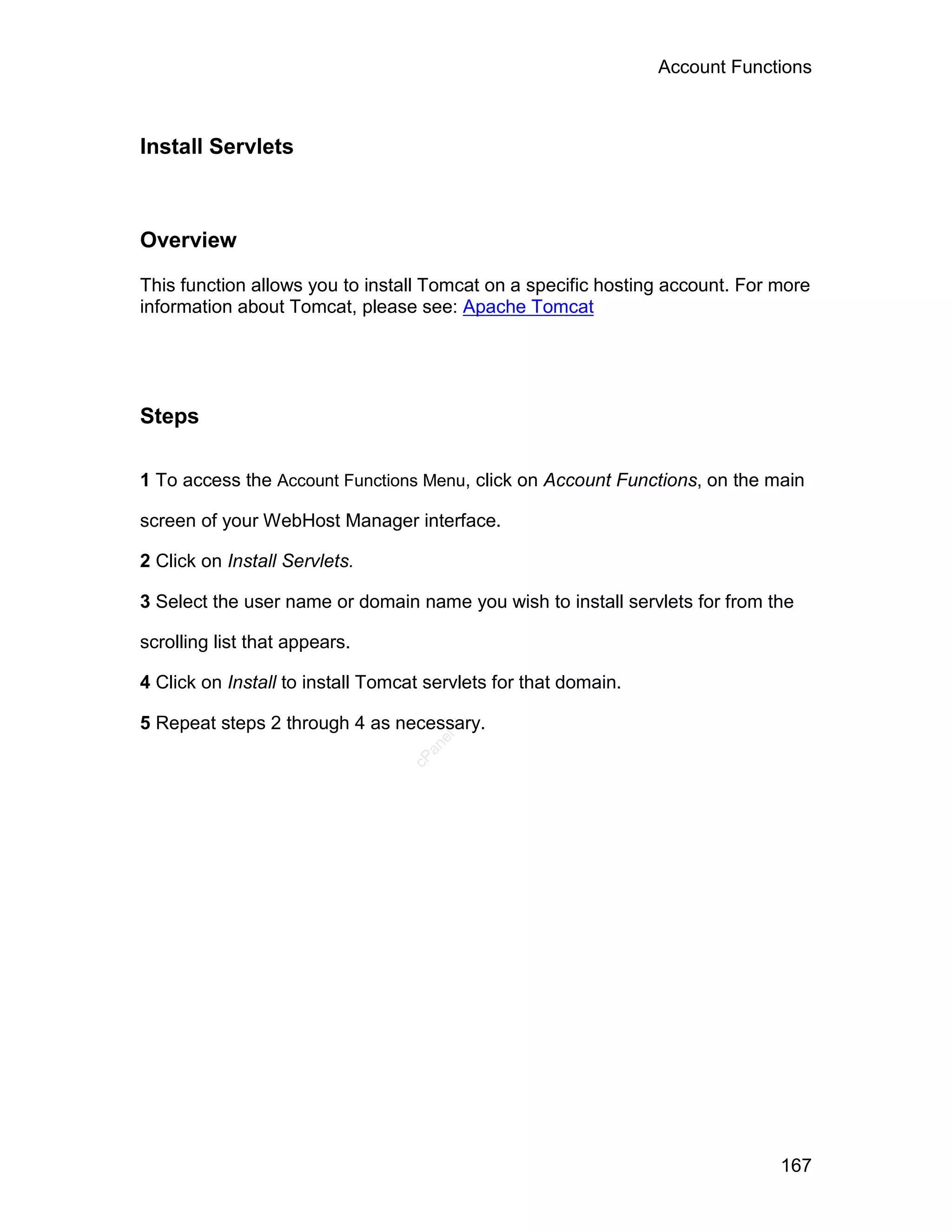 Account Functions



Install Servlets



Overview

This function allows you to install Tomcat on a specific hosting account. For more
information about Tomcat, please see: Apache Tomcat




Steps

1 To access the Account Functions Menu, click on Account Functions, on the main

screen of your WebHost Manager interface.

2 Click on Install Servlets.

3 Select the user name or domain name you wish to install servlets for from the

scrolling list that appears.

4 Click on Install to install Tomcat servlets for that domain.

5 Repeat steps 2 through 4 as necessary.
                                      el
                                    an
                                  cP




                                                                              167
 