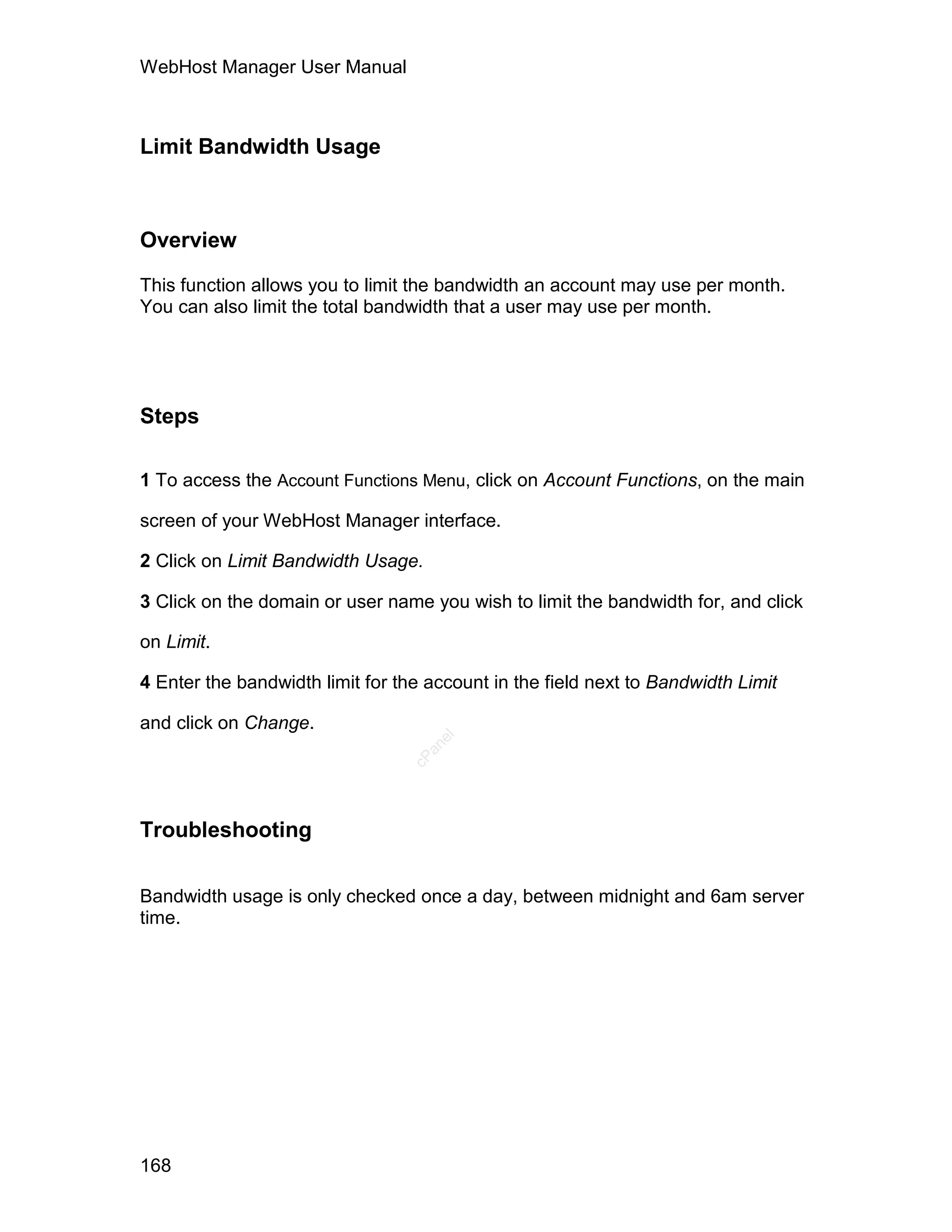 WebHost Manager User Manual



Limit Bandwidth Usage



Overview

This function allows you to limit the bandwidth an account may use per month.
You can also limit the total bandwidth that a user may use per month.




Steps

1 To access the Account Functions Menu, click on Account Functions, on the main

screen of your WebHost Manager interface.

2 Click on Limit Bandwidth Usage.

3 Click on the domain or user name you wish to limit the bandwidth for, and click

on Limit.

4 Enter the bandwidth limit for the account in the field next to Bandwidth Limit

and click on Change.
                                     el
                                   an
                                 cP




Troubleshooting

Bandwidth usage is only checked once a day, between midnight and 6am server
time.




168
 