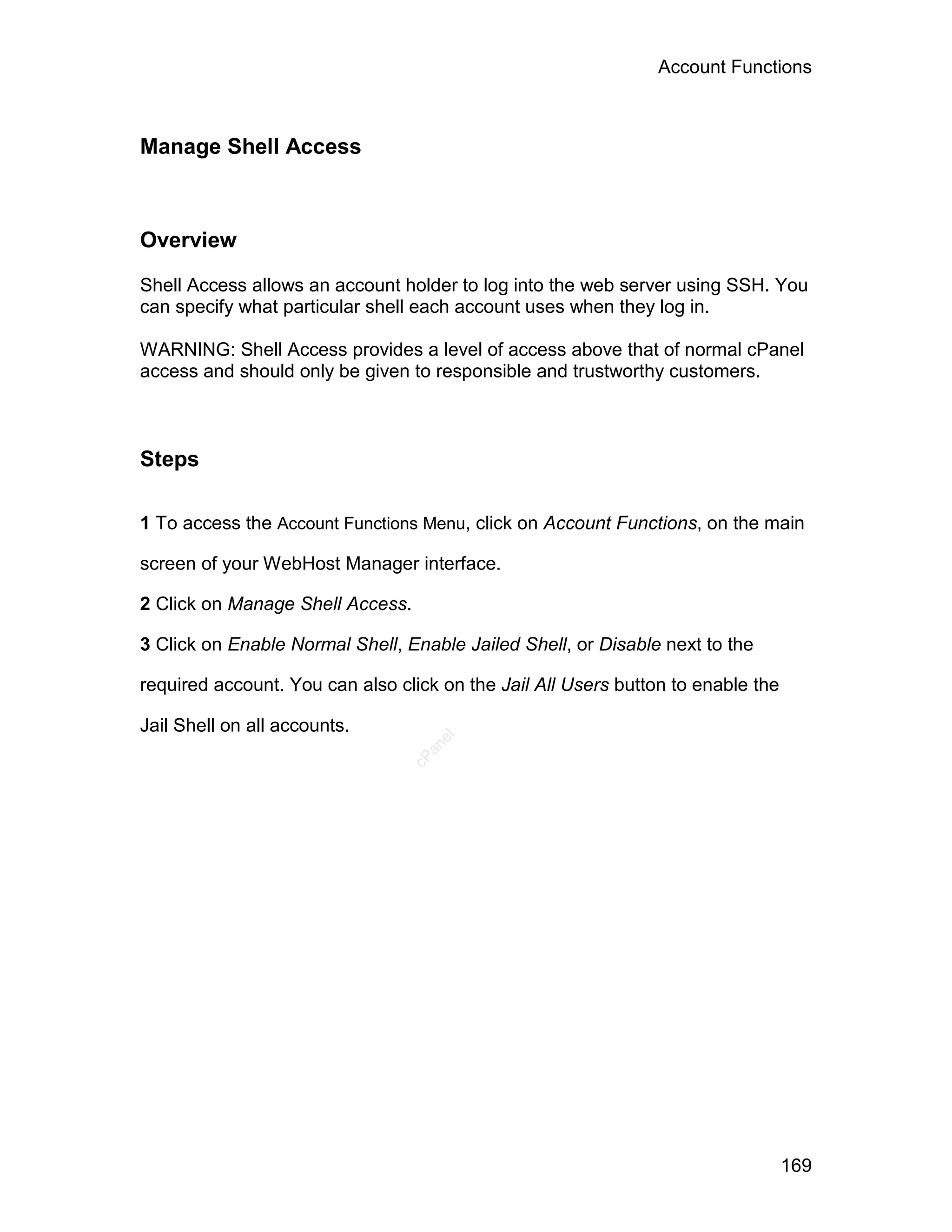 Account Functions



Manage Shell Access



Overview

Shell Access allows an account holder to log into the web server using SSH. You
can specify what particular shell each account uses when they log in.

WARNING: Shell Access provides a level of access above that of normal cPanel
access and should only be given to responsible and trustworthy customers.



Steps

1 To access the Account Functions Menu, click on Account Functions, on the main

screen of your WebHost Manager interface.

2 Click on Manage Shell Access.

3 Click on Enable Normal Shell, Enable Jailed Shell, or Disable next to the

required account. You can also click on the Jail All Users button to enable the

Jail Shell on all accounts.
                                    el
                                   an
                                 cP




                                                                                  169
 