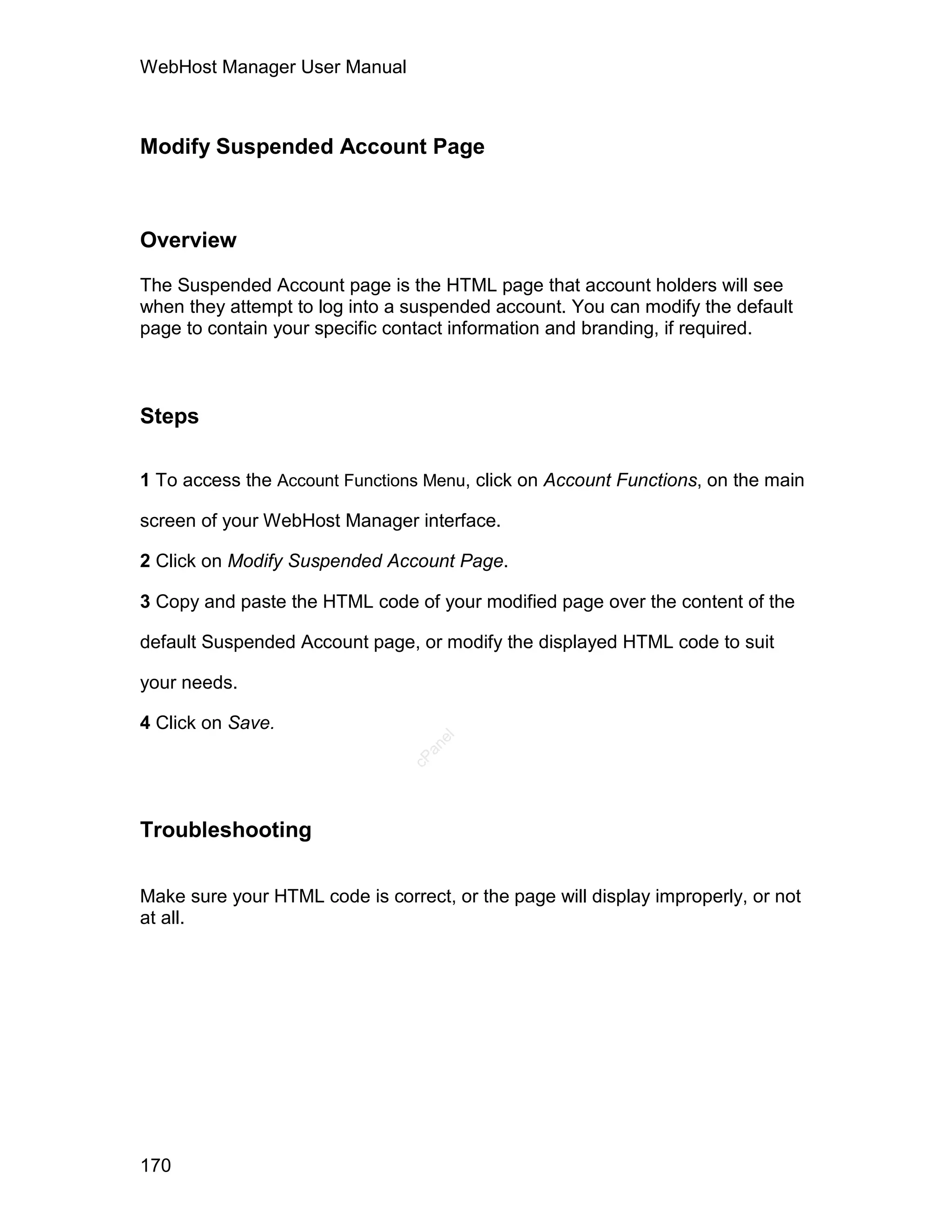WebHost Manager User Manual



Modify Suspended Account Page



Overview

The Suspended Account page is the HTML page that account holders will see
when they attempt to log into a suspended account. You can modify the default
page to contain your specific contact information and branding, if required.



Steps

1 To access the Account Functions Menu, click on Account Functions, on the main

screen of your WebHost Manager interface.

2 Click on Modify Suspended Account Page.

3 Copy and paste the HTML code of your modified page over the content of the

default Suspended Account page, or modify the displayed HTML code to suit

your needs.

4 Click on Save.
                                   el
                                  an
                                cP




Troubleshooting

Make sure your HTML code is correct, or the page will display improperly, or not
at all.




170
 