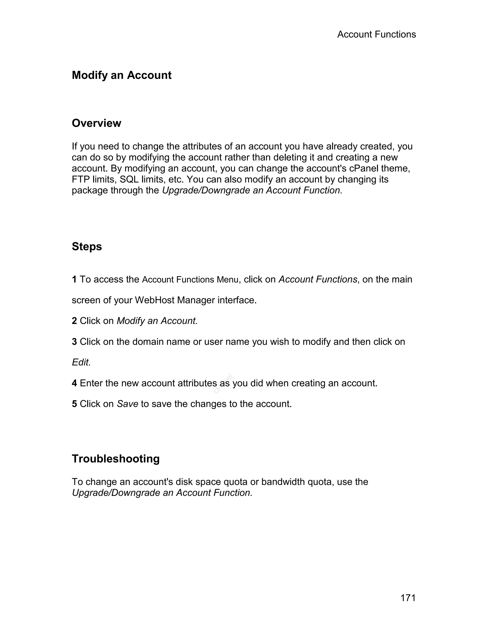 Account Functions



Modify an Account



Overview

If you need to change the attributes of an account you have already created, you
can do so by modifying the account rather than deleting it and creating a new
account. By modifying an account, you can change the account's cPanel theme,
FTP limits, SQL limits, etc. You can also modify an account by changing its
package through the Upgrade/Downgrade an Account Function.




Steps

1 To access the Account Functions Menu, click on Account Functions, on the main

screen of your WebHost Manager interface.

2 Click on Modify an Account.

3 Click on the domain name or user name you wish to modify and then click on

Edit.
                                   el




4 Enter the new account attributes as you did when creating an account.
                                  an
                                cP




5 Click on Save to save the changes to the account.




Troubleshooting

To change an account's disk space quota or bandwidth quota, use the
Upgrade/Downgrade an Account Function.




                                                                             171
 