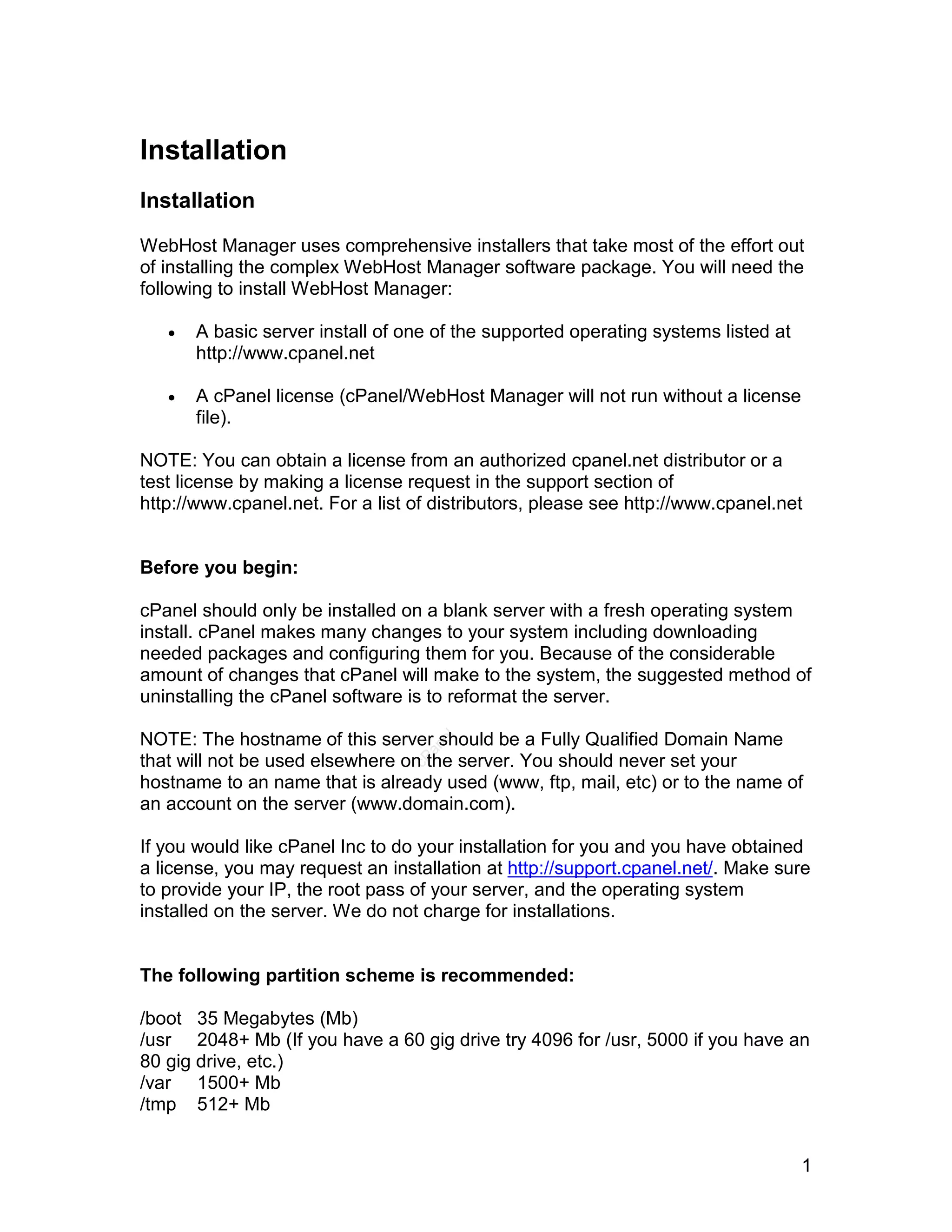 Installation
Installation

WebHost Manager uses comprehensive installers that take most of the effort out
of installing the complex WebHost Manager software package. You will need the
following to install WebHost Manager:

      A basic server install of one of the supported operating systems listed at
       http://www.cpanel.net

      A cPanel license (cPanel/WebHost Manager will not run without a license
       file).

NOTE: You can obtain a license from an authorized cpanel.net distributor or a
test license by making a license request in the support section of
http://www.cpanel.net. For a list of distributors, please see http://www.cpanel.net


Before you begin:

cPanel should only be installed on a blank server with a fresh operating system
install. cPanel makes many changes to your system including downloading
needed packages and configuring them for you. Because of the considerable
amount of changes that cPanel will make to the system, the suggested method of
uninstalling the cPanel software is to reformat the server.

NOTE: The hostname of this server should be a Fully Qualified Domain Name
                                     el
                                   an




that will not be used elsewhere on the server. You should never set your
                                 cP




hostname to an name that is already used (www, ftp, mail, etc) or to the name of
an account on the server (www.domain.com).

If you would like cPanel Inc to do your installation for you and you have obtained
a license, you may request an installation at http://support.cpanel.net/. Make sure
to provide your IP, the root pass of your server, and the operating system
installed on the server. We do not charge for installations.


The following partition scheme is recommended:

/boot 35 Megabytes (Mb)
/usr 2048+ Mb (If you have a 60 gig drive try 4096 for /usr, 5000 if you have an
80 gig drive, etc.)
/var 1500+ Mb
/tmp 512+ Mb


                                                                                    1
 