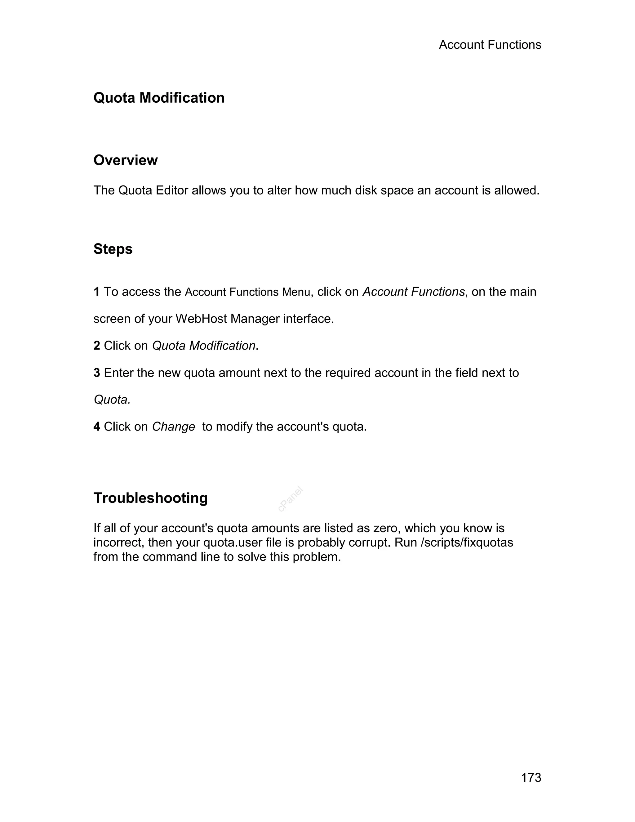 Account Functions



Quota Modification



Overview

The Quota Editor allows you to alter how much disk space an account is allowed.



Steps

1 To access the Account Functions Menu, click on Account Functions, on the main

screen of your WebHost Manager interface.

2 Click on Quota Modification.

3 Enter the new quota amount next to the required account in the field next to

Quota.

4 Click on Change to modify the account's quota.
                                     el




Troubleshooting
                                    an
                                  cP




If all of your account's quota amounts are listed as zero, which you know is
incorrect, then your quota.user file is probably corrupt. Run /scripts/fixquotas
from the command line to solve this problem.




                                                                                   173
 