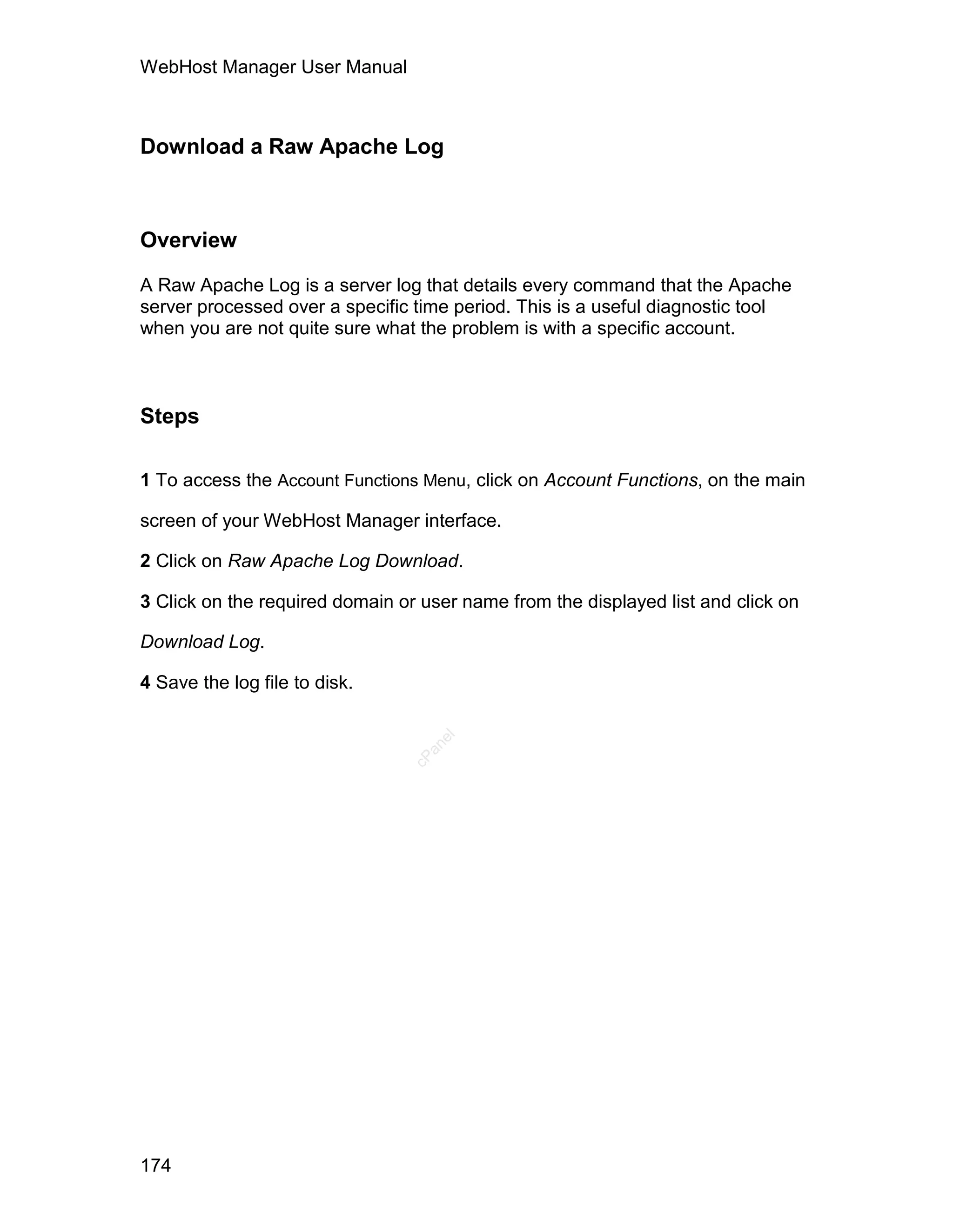 WebHost Manager User Manual



Download a Raw Apache Log



Overview

A Raw Apache Log is a server log that details every command that the Apache
server processed over a specific time period. This is a useful diagnostic tool
when you are not quite sure what the problem is with a specific account.



Steps

1 To access the Account Functions Menu, click on Account Functions, on the main

screen of your WebHost Manager interface.

2 Click on Raw Apache Log Download.

3 Click on the required domain or user name from the displayed list and click on

Download Log.

4 Save the log file to disk.
                                   el
                                  an
                                cP




174
 