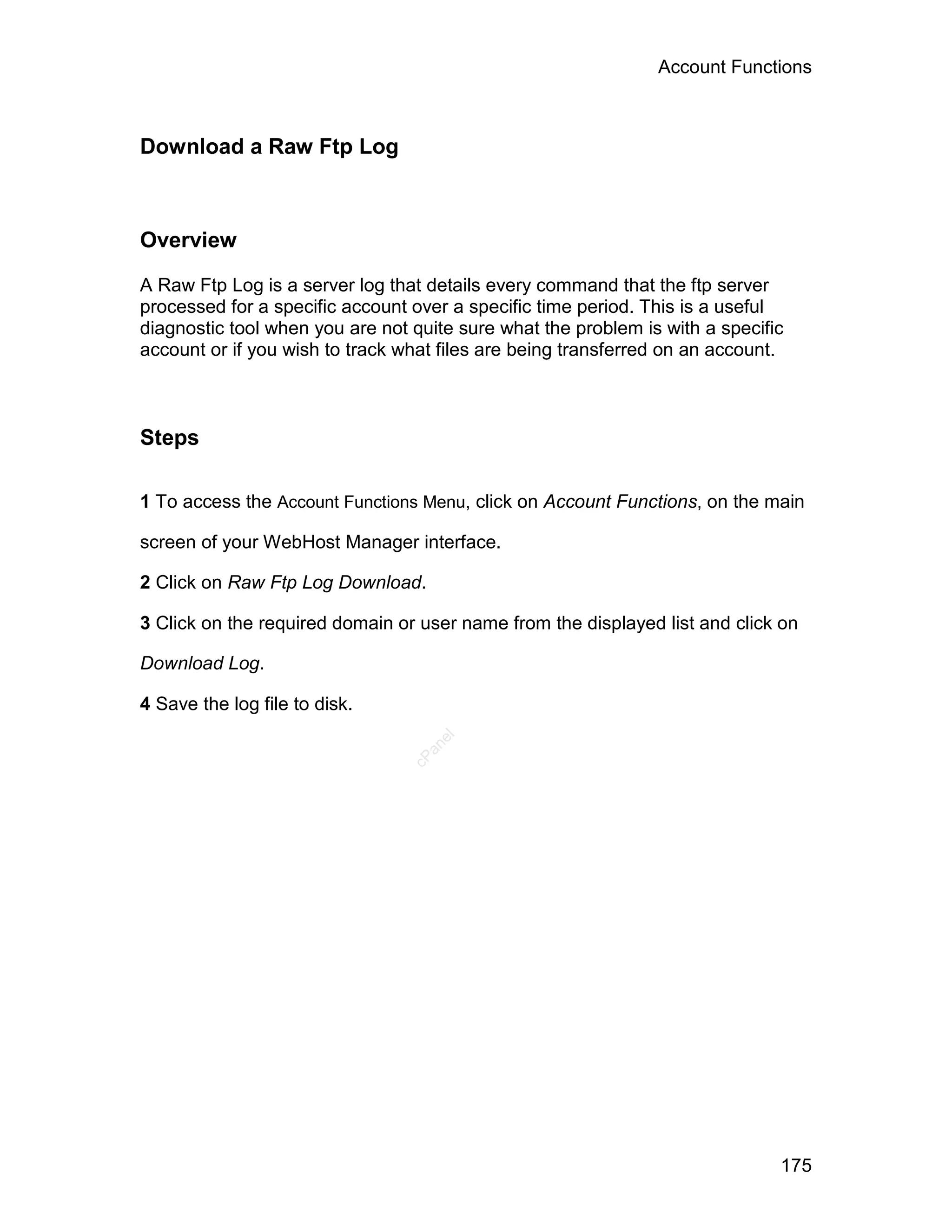 Account Functions



Download a Raw Ftp Log



Overview

A Raw Ftp Log is a server log that details every command that the ftp server
processed for a specific account over a specific time period. This is a useful
diagnostic tool when you are not quite sure what the problem is with a specific
account or if you wish to track what files are being transferred on an account.



Steps

1 To access the Account Functions Menu, click on Account Functions, on the main

screen of your WebHost Manager interface.

2 Click on Raw Ftp Log Download.

3 Click on the required domain or user name from the displayed list and click on

Download Log.

4 Save the log file to disk.
                                    el
                                   an
                                 cP




                                                                              175
 