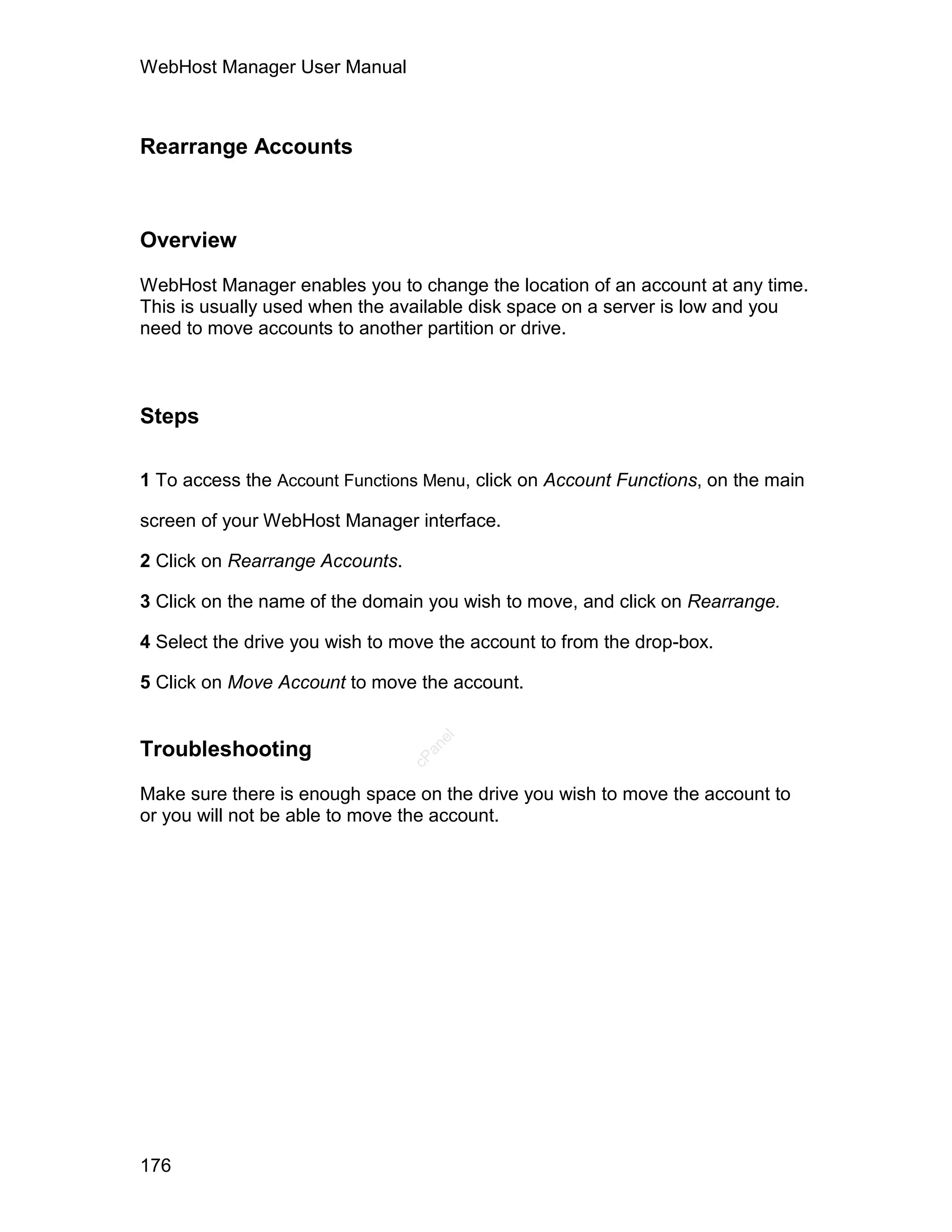 WebHost Manager User Manual



Rearrange Accounts



Overview

WebHost Manager enables you to change the location of an account at any time.
This is usually used when the available disk space on a server is low and you
need to move accounts to another partition or drive.



Steps

1 To access the Account Functions Menu, click on Account Functions, on the main

screen of your WebHost Manager interface.

2 Click on Rearrange Accounts.

3 Click on the name of the domain you wish to move, and click on Rearrange.

4 Select the drive you wish to move the account to from the drop-box.

5 Click on Move Account to move the account.
                                    el




Troubleshooting
                                   an
                                 cP




Make sure there is enough space on the drive you wish to move the account to
or you will not be able to move the account.




176
 
