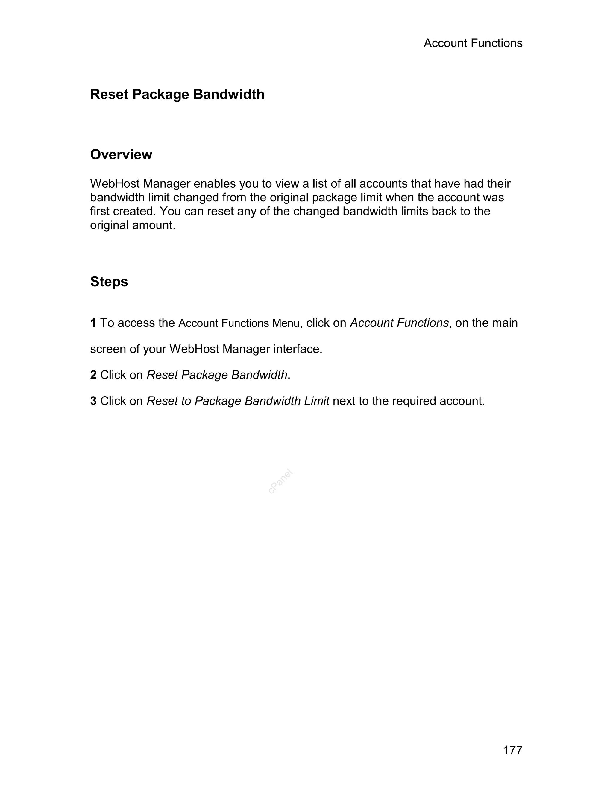 Account Functions



Reset Package Bandwidth



Overview

WebHost Manager enables you to view a list of all accounts that have had their
bandwidth limit changed from the original package limit when the account was
first created. You can reset any of the changed bandwidth limits back to the
original amount.



Steps

1 To access the Account Functions Menu, click on Account Functions, on the main

screen of your WebHost Manager interface.

2 Click on Reset Package Bandwidth.

3 Click on Reset to Package Bandwidth Limit next to the required account.
                                   el
                                  an
                                cP




                                                                            177
 