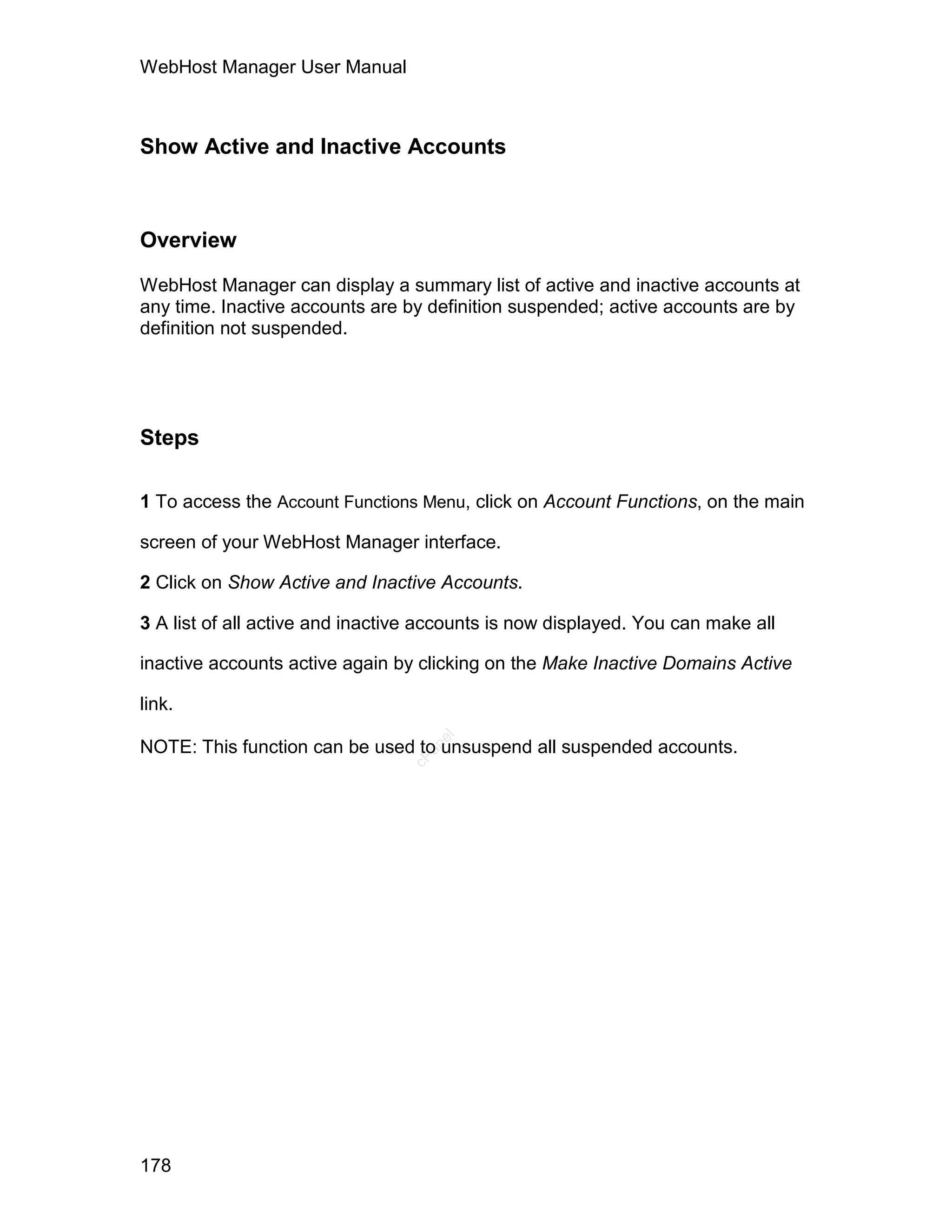 WebHost Manager User Manual



Show Active and Inactive Accounts



Overview

WebHost Manager can display a summary list of active and inactive accounts at
any time. Inactive accounts are by definition suspended; active accounts are by
definition not suspended.




Steps

1 To access the Account Functions Menu, click on Account Functions, on the main

screen of your WebHost Manager interface.

2 Click on Show Active and Inactive Accounts.

3 A list of all active and inactive accounts is now displayed. You can make all

inactive accounts active again by clicking on the Make Inactive Domains Active

link.
                                    el




NOTE: This function can be used to unsuspend all suspended accounts.
                                   an
                                 cP




178
 