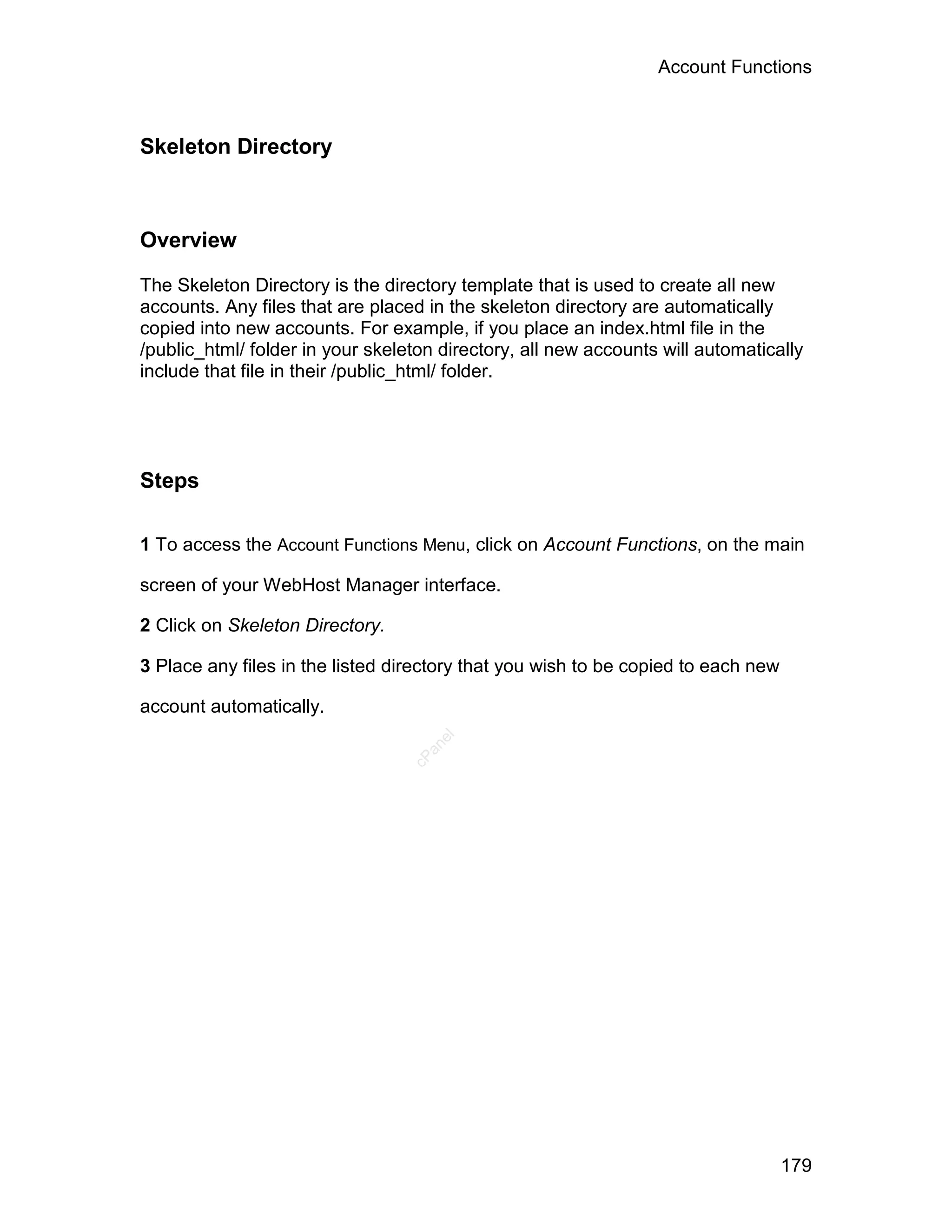 Account Functions



Skeleton Directory



Overview

The Skeleton Directory is the directory template that is used to create all new
accounts. Any files that are placed in the skeleton directory are automatically
copied into new accounts. For example, if you place an index.html file in the
/public_html/ folder in your skeleton directory, all new accounts will automatically
include that file in their /public_html/ folder.




Steps

1 To access the Account Functions Menu, click on Account Functions, on the main

screen of your WebHost Manager interface.

2 Click on Skeleton Directory.

3 Place any files in the listed directory that you wish to be copied to each new

account automatically.
                                     el
                                    an
                                  cP




                                                                                   179
 