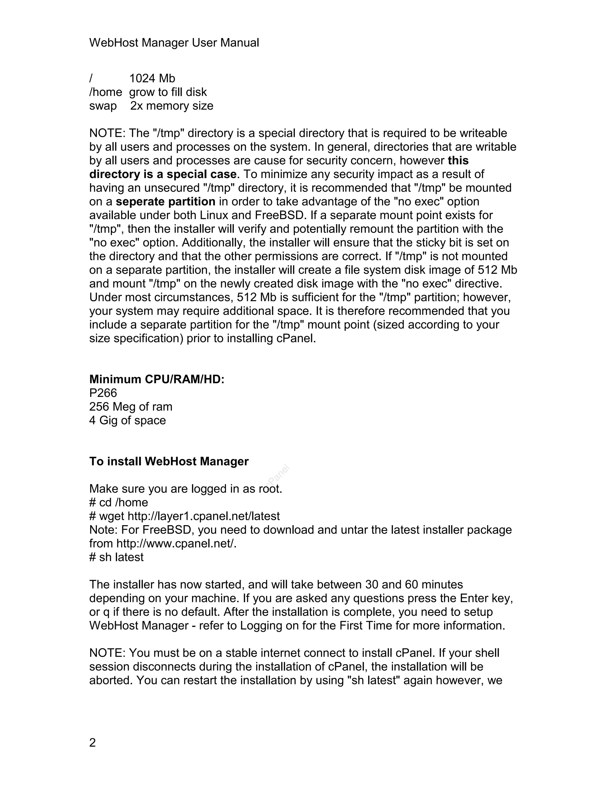 WebHost Manager User Manual

/     1024 Mb
/home grow to fill disk
swap 2x memory size

NOTE: The "/tmp" directory is a special directory that is required to be writeable
by all users and processes on the system. In general, directories that are writable
by all users and processes are cause for security concern, however this
directory is a special case. To minimize any security impact as a result of
having an unsecured "/tmp" directory, it is recommended that "/tmp" be mounted
on a seperate partition in order to take advantage of the "no exec" option
available under both Linux and FreeBSD. If a separate mount point exists for
"/tmp", then the installer will verify and potentially remount the partition with the
"no exec" option. Additionally, the installer will ensure that the sticky bit is set on
the directory and that the other permissions are correct. If "/tmp" is not mounted
on a separate partition, the installer will create a file system disk image of 512 Mb
and mount "/tmp" on the newly created disk image with the "no exec" directive.
Under most circumstances, 512 Mb is sufficient for the "/tmp" partition; however,
your system may require additional space. It is therefore recommended that you
include a separate partition for the "/tmp" mount point (sized according to your
size specification) prior to installing cPanel.


Minimum CPU/RAM/HD:
P266
256 Meg of ram
4 Gig of space


To install WebHost Manager
                                      el
                                     an
                                   cP




Make sure you are logged in as root.
# cd /home
# wget http://layer1.cpanel.net/latest
Note: For FreeBSD, you need to download and untar the latest installer package
from http://www.cpanel.net/.
# sh latest

The installer has now started, and will take between 30 and 60 minutes
depending on your machine. If you are asked any questions press the Enter key,
or q if there is no default. After the installation is complete, you need to setup
WebHost Manager - refer to Logging on for the First Time for more information.

NOTE: You must be on a stable internet connect to install cPanel. If your shell
session disconnects during the installation of cPanel, the installation will be
aborted. You can restart the installation by using "sh latest" again however, we




2
 
